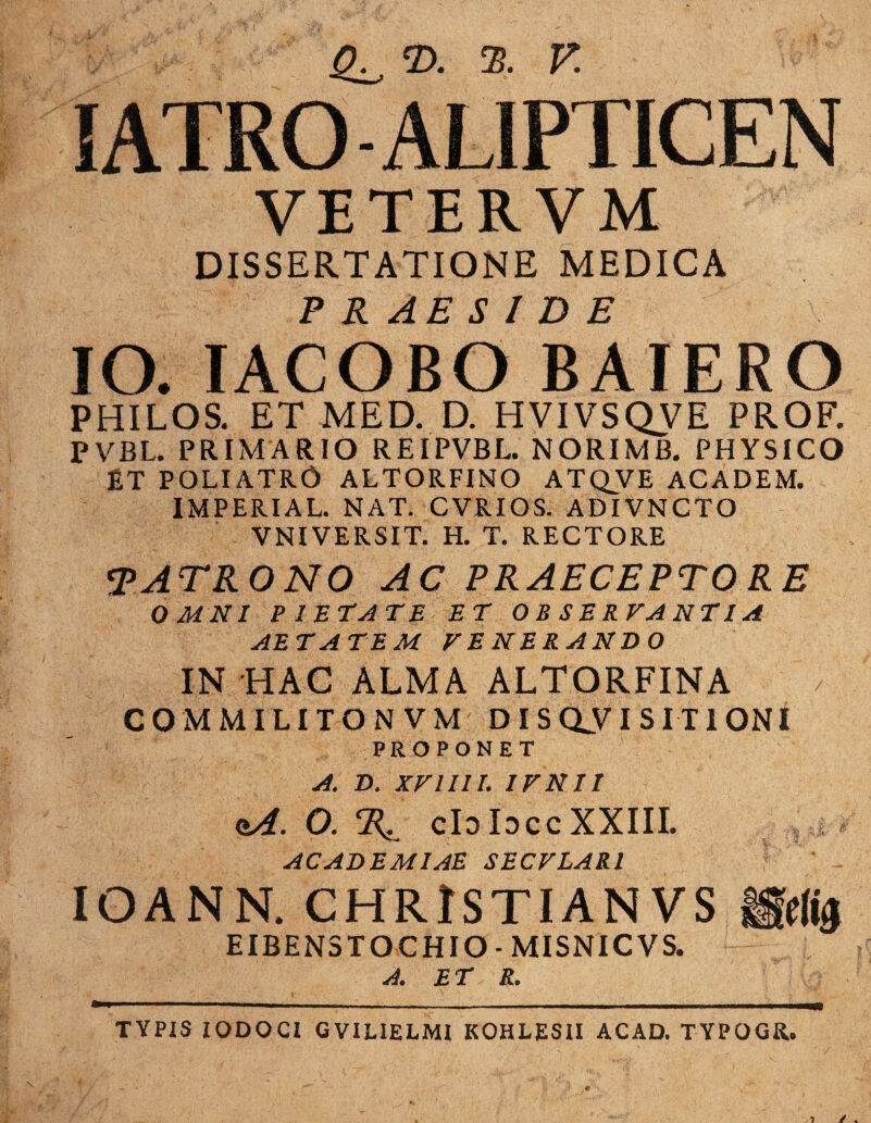 SATROALIPTICEN VETERV M DISSERTATIONE MEDICA PRAESIDE IO. IACOBO BAIERO PHILOS. ET MED. D. HVIVSQVE PROF. PVBL. PRIMARIO REIPVBL. NORIMB. PHYSICO £T POLI ATRO ALTORFINO ATQVE ACADEM. IMPERIAL. NAT. CVRIOS. ADIVNCTO VNIVERSIT. H. T. RECTORE TATRONO AC PRAECEPTORE OMNI PIETATE ET OB SERVANT 1A AETATEM VENERANDO IN HAC ALMA ALTORFINA CQMMILITONVM DISQUISITIONI PROPONET A. D. XVIIII. IVNII oA. 0. R. cIdIdccXXIII. |si < ACADEMIAE SECVLARl IOANN. CHRISTIANVS |§!(m EIBENSTOCHIO - MISNICVS. A. ET R. TYPIS IODOCI GVIUELMI KOHLESII ACAD. TYPOGR.