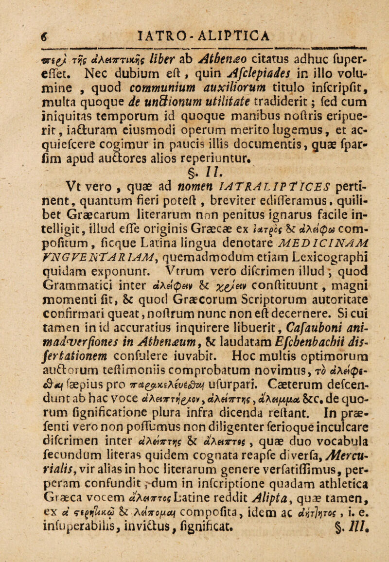 srs^i r?f «’A«TTi>e?f liber ab Athenio citatus adhuc fuper- effet. Nec dubium eft , quin Afclepiades in illo volu¬ mine , quod communium auxiliorum titulo infcripfit, multa quoque de unftionum utilitate tradiderit; fed cum iniquitas temporum id quoque manibus noftris eripue¬ rit, ia&uram eiusmodi operum merito lugemus, et ac- quiefcere cogimur in paucis illis documentis, quae fpar- fim apud au&ores alios reperiuntur. §. U. Vt vero , quae ad nomen iatralipT ices perti¬ nent, quantum fieri poteft , breviter edideramus, quili¬ bet Graecarum literarum non penitus ignarus facile in- teiligit, illud e fle originis Graecae ex Urfes St <tAa'<p« com- pofitum, ficque Latina lingua denotare MEDICINAM VNGVENTARlAM, quemadmodum etiam Lexicographi quidam exponunr. Vtrum vero difcrimen illud; quod Grammatici inter <*’A«'cps<v St xe)m conftituunt, magni momenti fit, 8c quod Graecorum Scriptorum autoritate confirmari queat, noflrum nunc non eft decernere. Si cui tamen in id accuratius inquirere libuerit, Cafauboni ani- tnadnjerfiones in Athen^um, St laudatam Efcbenbachii dis- fertationem confulere iuvabit. Hoc multis optimorum auftorum teftimoniis comprobatum novimus, ro dhdips- faepius pro ufurpari. Caeterum defcen- dunt ab hac voce dheixj^g/n, «AaVxijf , Stc. de quo¬ rum fignificatione plura infra dicenda reflant. In prae- fenti vero non poflumus non diligenter ferioque inculcare difcrimen inter «a«'*t>;s St «Ahttsj, quae duo vocabula fecundum literas quidem cognata reapfe diverfa,/f/erca- rialis, vir alias in hoc literarum genere verfatiflimus, per¬ peram confundit i dum in infcriptione quadam athletica Graeca vocem uXmxrcsLatine reddit Alipta, quae tamen, ex d St AaVojUfitf compofita, idem ac dhhrot, i. e. infuperabihs, invidtus, fignificat. §. lll.