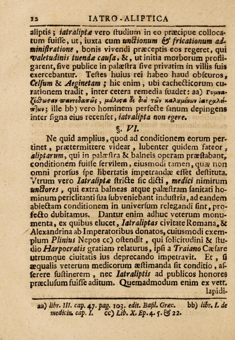 ia IATRO - ALIPTICA aliptis; iatralipta vero ftudium in eo praecipue colloca* tum fuifie, ut, iuxta cum undionum & fricationum ad. miniftratione, bonis vivendi praeceptis eos regeret, qui •Valetudinis tuenda caufa, St, ut initia morborum profli¬ garent, five publice in palaeftra five privatim in villis fuis exercebantur. Teftes huius rei habeo haud obfcuros, Cetfum & Aeginetam ; hic enim, ubi cache&icorum cu¬ rationem tradit, inter cetera remedia fuadet: aa) rvp**- Zt&uretv 'srcMTcSa.vus , jUaA<?<c St eia r«» nate/Aiva* ietTgpA«- sr7«»; ille bb) vero hominem perfeGe fanum depingens inter figna eius recenfet, iatralipta non egere, §. W. Ne quid amplius,quod ad conditionem eorum per* tlnet, praetermittere videar , lubenter quidem fateor, aliptarum, qui in paltrflra St balneis operam praedabant, conditionem fuifie fervilem, eiusmodi tamen, quae non omni prorfus fpe libertatis impetrandae eflet deftituta, Vtrum vero Iatralipta ftriSe fic difti, medici nimirum m&ores , qui extra balneas atque palaeftram fanitati ho¬ minum periclitanti fua fubveniebant induftria, ad eandem abieftam conditionem in univerfum relegandi fint,pro- fe&o dubitamus. Dantur enim adhuc veterum monu¬ menta, ex quibus elucet, Iatr aliptas civitate Romana, St Alexandrina ab Imperatoribus donatos, cuiusmodi exem¬ plum Plinius Nepos cc) offendit, qui folicitudini St Au¬ dio Harpocratis gratiam relaturus, ipfi a TraianoCaelare utrumque duitatis ius deprecando impetravit. Et, fi aequalis veterum medicorum aeftimanda fit conditio, af- ferere fuftinerem , nec latraliptis ad publicos honores praeclufum fuiffe aditum. Quemadmodum enim exvett. lapidi- aa) libr. III. cap. 47. pag. 105 . edit. Bafil. Cr£c. bb) liBr, I. de