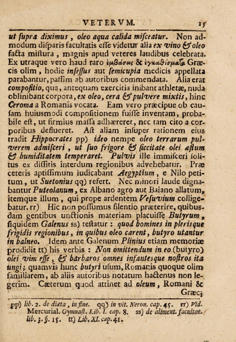 *£ ut fupra diximus , oleo aqua calida mifceatur. Non ad¬ modum difparis facultatis efle videtur alia ex vino &oleo fafta miliura , magnis apud veteres laudibus celebrata. Ex utraque vero haud raro ipQctcrets St Grae¬ cis olim , hodie infejfus aut femicupia medicis appellata parabantur, palilm ab autoribus commendata. Alia erat compofitio, qua, antequam exercitia inibant athletae, nuda oblinibant corpora, ex oleo, cera & pulvere mixtis, hinc Ceroma a Romanis vocata. Eam vero praecipue ob cau- fam huiusmodi compofitionem fui fle inventam, proba¬ bile eft, ut firmius maflTa adhaereret, nec tam cito a cor¬ poribus defluerer. Aft aliam infuper rationem eius tradit Hippocrates pp) ideo nempe oleo terrarum pul¬ verem admifceri, ut fuo frigore & (iccitate olei aftum & bumiditatem temperaret. Pulvis ille immifceri io li¬ tus ex diditis interdum regionibus advehebatur. Prae ceteris aptiflimum indicabant Aegyptium, e Nilo peti¬ tum , ut Suetonius qq) refert. Nec minori laude digna¬ bantur Puteolanum, ex Albano agro aut Baiano allatum» ftemque illum , qui prope ardentem Vefuvium collige¬ batur. rr) Hic non poflumus filentio praeterire, quibus¬ dam gentibus unftionis materiam placuifFe Butyrum, fiquidem Galenus ss) teftatur : quod homines in pleris que frigidis regionibus, in quibus oleo carent, butyro utantur in balneo. Idem ante Galenum Plinius etiam memoriae prodidit tt) his verbis t Non omittendum in eo (butyro) olei vim ejje, £5* barbaros omnes infantes que noftros ita ungi; quamvis hunc butyri ufum, Romanis quoque olim familiarem, ab aliis autoribus notatum ha&enus non le¬ gerim. Caeterum quod attinet ad oleum, Romani 8c Graeci pp) lib. 2. de di£ta , in fine, qq) in vit. Neron. cap. 4f. rr) Vid, Mercurial, Gymnafl. Lib, I. cap. g. ss) de a liment, facultate f lib. }.§. if. tt) Lib. fiJ. cap.41,
