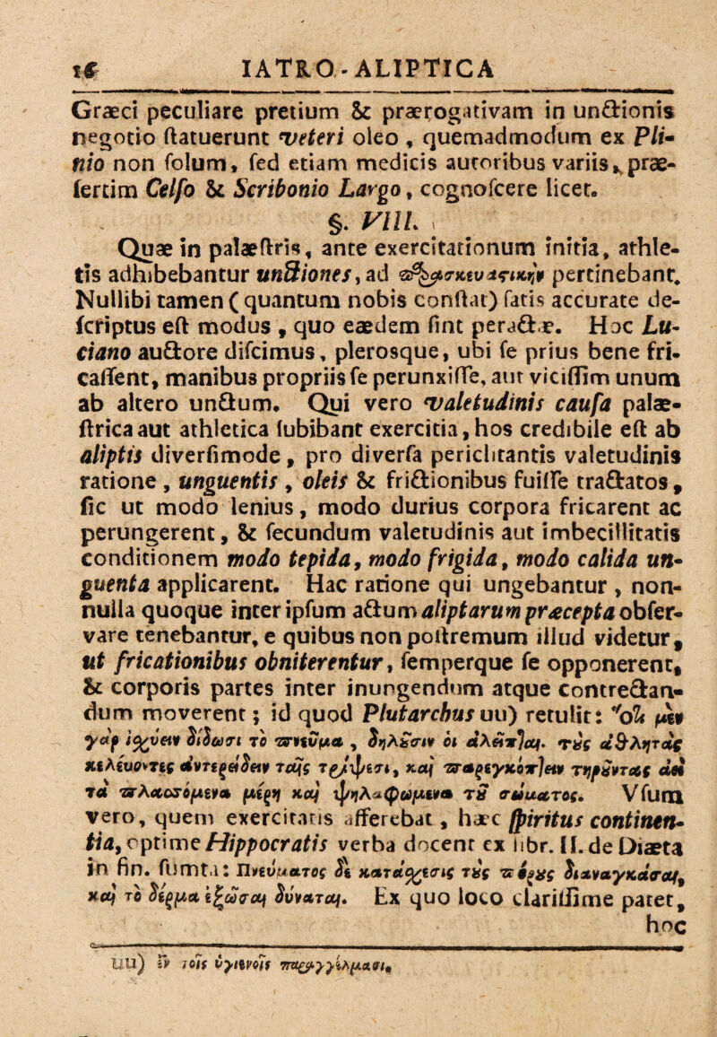Grasci peculiare pretium 8c praerogativam in un&ioms negotio ftatuerunt ‘veteri oleo , quemadmodum ex P//« nio non folum, fed etiam medicis autoribus variis» prae- Jercim Celfo St Scribonio Largo, cognofcere licet. §. VUL , Quae in palaefiris, ante exercitationum initia, athle¬ tis adhibebantur un8iones,ad pertinebant. Nullibi tamen ( quantum nobis confiat) fatis accurate de- fcriptus eft modus t quo eaedem fint peradae. Hoc Lu- Ciano auftore difcimus, plerosque, ubi fe prius bene fri- calTent, manibus propriis fe perunxifie. aut vicifiim unum ab altero unflum. Qui vero 'valetudinis caufa palae- firicaaut athletica (ubibant exercitia,hos credibile efi ab aliptis diverfimode, pro diverfa periclitantis valetudinis ratione , unguentis, oleis St friftionibus fuiffe traftatos , fic ut modo lenius, modo durius corpora fricarent ac perungerent, & fecundum valetudinis aut imbecillitatis conditionem modo tepida, modo frigida, modo calida un¬ guenta applicarent. Hac ratione qui ungebantur , non¬ nulla quoque inter ipfum afium aliptarumpr^cepta obfer- vare tenebantur, e quibus non pofiremum illud videtur, ut fricationibus obniterentur, femperque fe opponerent. St corporis partes inter inungendum atque contre&an» dum moverent; id quod Plutarcbusuu) retulit: dlt pe» SlSutri te -zmvpa , JijAio-i» et «AeT«f «SAjjtoc %f Acuem; Wvreget&i» r<q$ xaj «rajeyxerjup TM«vr«{ dei ra •zrA<*or«per* fttgsj xuj vJ/>;A»<p«ue»» r5 eruua.roi. Vfum vero, quem exercitatis afferebat, haec fpiritus continen¬ tia, cprimeHippocratis verba docenr cx iibr. JI.de Diaeta in fin. fumta: Unvuatof St Kardcgitrif ti( s iaxs SizvayKctraf, xa} tc StfftaeZarui Suvaraf. Ex quo loco cUriliime patet, / hoc UU) I» i<iis iyiifois
