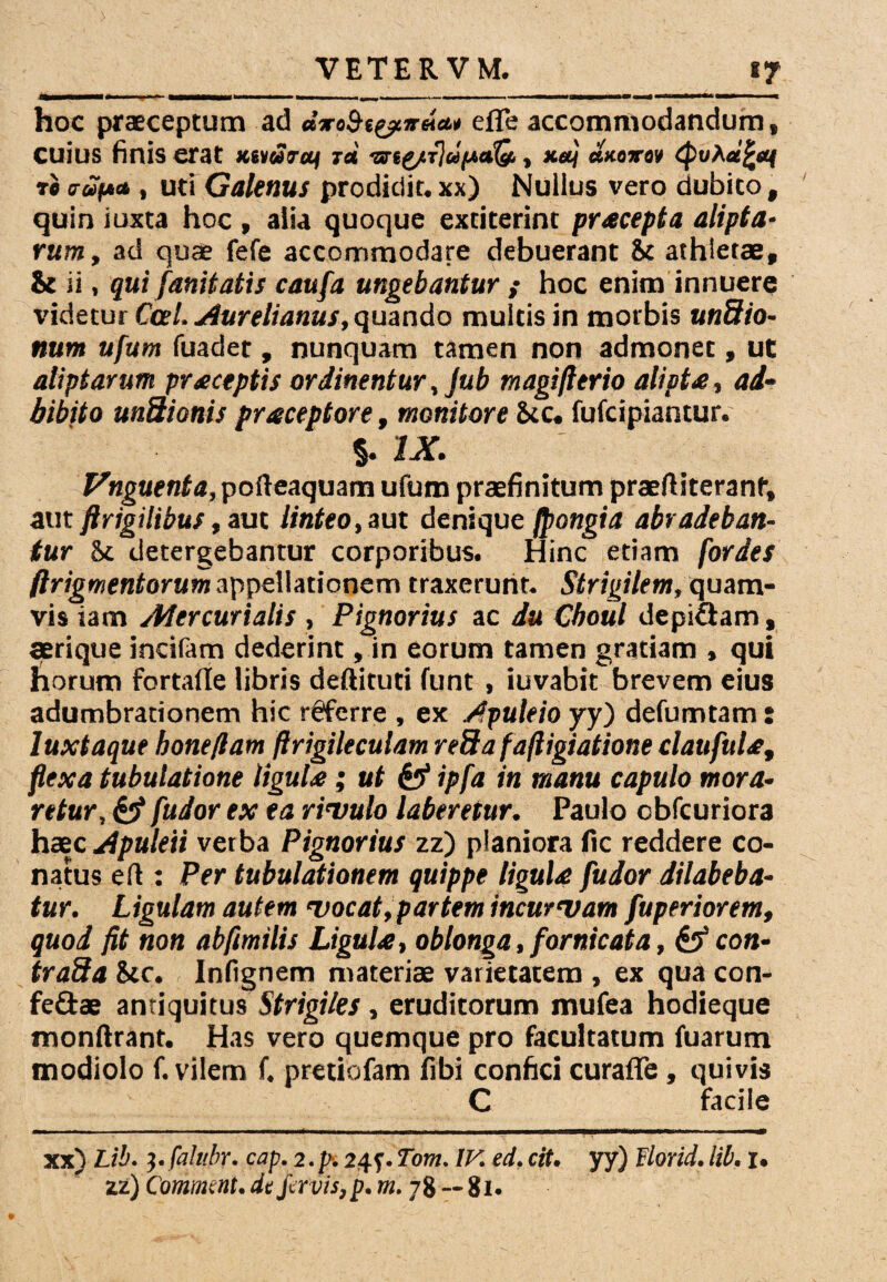 hoc praeceptum ad dxabt&nda.* efie accommodandum, Cuius finis erat Ktidroif id ■ut£/T}u(A»Q,, xeej ctxoirov (puAu^sq to crup* , uti Galenus prodidit, xx) Nullus vero dubito , quin iuxta hoc , alia quoque extiterint praecepta alipta¬ rum, ad quae fefe accommodare debuerant ic athletae, & ii, qui fanitatis caufa ungebantur ; hoc enim innuere videtur Cee [.Aurelianus, quando multis in morbis undio- num ufum fuadet , nunquam tamen non admonet, ut aliptarum praceptis ordinentur, Jub magifltrio alipt<e, ad¬ bibito unSionis praceptore, monitore Scc. fufeipiantur. %. IX. pofteaquam ufum praefinitum praeftiteranf, aut ftrigilibus, aut linteo, aut denique fpongia abradeban¬ tur &c detergebantur corporibus. Hinc etiam fordes ftrigmentorum appellationem traxerunt. Strigilem, quam¬ vis iam Aiercurialis, Pignorius ac du Cboul depi&am, aerique incifam dederint, in eorum tamen gratiam , qui horum fortafle libris deftituti funt , iuvabit brevem eius adumbrationem hic r@ferre , ex Apuleio yy) defumtam: luxtaque hone/lam ftrigileculam reSafaftigiatione claufula, flexa tubulatione ligula; ut & ipfa in manu capulo mora¬ retur, <y fudor ex ea rivulo laberetur. Paulo cbfcuriora haec Apuleii verba Pignorius zz) planiora fic reddere co¬ natus eft : Per tubulationem quippe ligula fudor dilabeba- tur. Ligulam autem vocat, partem incurvam fuperiorem, quod fit non abfimilis Ligula, oblonga, fornicata, & con- trada Stc. Infignem materiae varietatem , ex qua con¬ fectae antiquitus Strigiles , eruditorum mufea hodieque monftrant. Has vero quemque pro facultatum fuarum modiolo f. vilem f. pretiofam fibi confici curafle , quivis C facile -■ ■ ' ■■■ ■ - ■■■—■■■■ ■ — ■■■ ■ 1 ■' M—mtnm\ 1 *m ■ » ■ ■ ■ — m xx) Lih. }.falubr, cap. 2.p. 24^. Tom. IV. ed. cit. yy) Florid. lib. u zz) Comment• dt favis, p* m. 78-81.