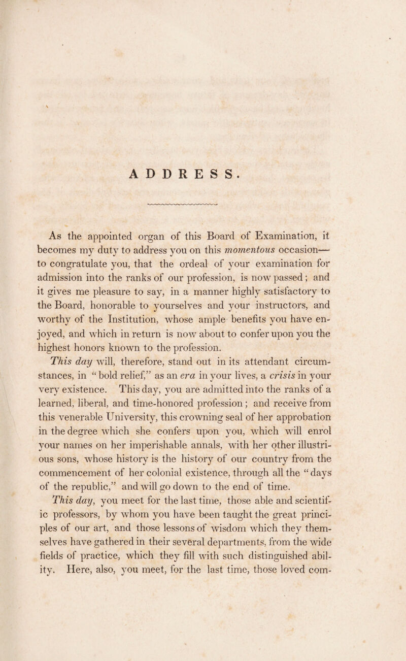 V ADDRESS. As the appointed organ of this Board of Examination, it becomes my duty to address you on this momentous occasion— to congratulate you, that the ordeal of your examination for admission into the ranks of our profession, is now passed; and it gives me pleasure to say, in a manner highly satisfactory to the Board, honorable to yourselves and your instructors, and worthy of the Institution, whose ample benefits you have en¬ joyed, and which in return is now about to confer upon you the highest honors known to the profession. This day will, therefore, stand out in its attendant circum¬ stances, in “ bold relief/' as an era in your lives, a crisis in your very existence. This day, you are admitted into the ranks of a learned, liberal, and time-honored profession; and receive from this venerable University, this crowning seal of her approbation in the degree which she confers upon you, which will enrol your names on her imperishable annals, with her other illustri¬ ous sons, whose history is the history of our country from the commencement of her colonial existence, through all the “ days of the republic, and will go down to the end of time. This day, you meet for the last time, those able and scientif¬ ic professors, by whom you have been taught the great princi¬ ples of our art, and those lessons of wisdom which they them¬ selves have gathered in their several departments, from the wide fields of practice, which they fill with such distinguished abil¬ ity. Here, also, you meet, for the last time, those loved com-