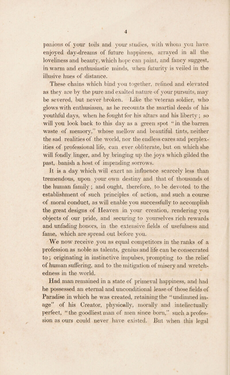 panions of your toils and your studies, with whom you have enjoyed day-dreams of future happiness, arrayed in all the loveliness and beauty, which hope can paint, and fancy suggest, in warm and enthusiastic minds, when futurity is veiled in the illusive hues of distance. These chains which bind you together, refined and elevated as they are by the pure and exalted nature of your pursuits, may be severed, but never broken. Like the veteran soldier, who glows with enthusiasm, as he recounts the martial deeds of his youthful days, when he fought for his altars and his liberty; so will you look back to this day as a green spot “ in the barren waste of memory,” whose mellow and beautiful tints, neither the sad realities of the world, nor the endless cares and perplex¬ ities of professional life, can ever obliterate, but on which she will fondly linger, and by bringing up the joys which gilded the past, banish a host of impending sorrows. It is a day which will exert an influence scarcely less than tremendous, upon your own destiny and that of thousands of the human family; and ought, therefore, to be devoted to the establishment of such principles of action, and such a course of moral conduct, as will enable you successfully to accomplish the great designs of Heaven in your creation, rendering you objects of our pride, and securing to yourselves rich rewards and unfading honors, in the extensive fields of usefulness and fame, which are spread out before you. We now receive you as equal competitors in the ranks of a profession as noble as talents, genius and life can be consecrated to; originating in instinctive impulses, prompting to the relief of human suffering, and to the mitigation of misery and wretch¬ edness in the world. Had man remained in a state of primeval happiness, and had he possessed an eternal and unconditional lease of those fields of Paradise in which he was created, retaining the “ undimned im¬ age” of his Creator, physically, morally and intellectually perfect, “the goodliest man of men since born,” such a profes¬ sion as ours could never have existed. But when this legal