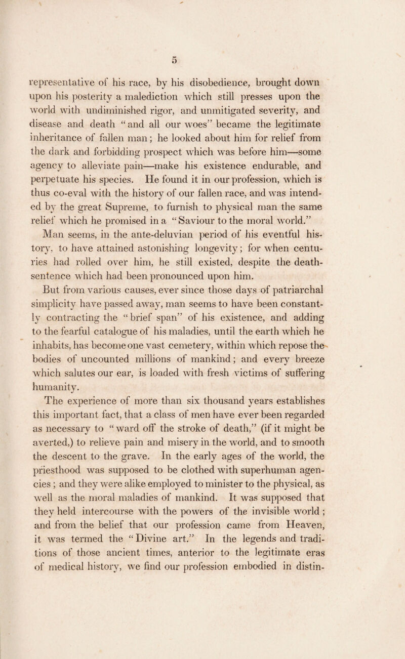 representative of his race, by his disobedience, brought down upon his posterity a malediction which still presses upon the world with undiminished rigor, and unmitigated severity, and disease and death “ and all our woes” became the legitimate inheritance of fallen man; he looked about him for relief from the dark and forbidding prospect which was before him—some agency to alleviate pain—make his existence endurable, and perpetuate his species. He found it in our profession, which is thus co-eval with the history of our fallen race, and was intend¬ ed by the great Supreme, to furnish to physical man the same relief which he promised in a “ Saviour to the moral world.” Man seems, in the ante-deluvian period of his eventful his¬ tory, to have attained astonishing longevity; for when centu¬ ries had rolled over him, he still existed, despite the death- sentence which had been pronounced upon him. But from various causes, ever since those days of patriarchal simplicity have passed away, man seems to have been constant¬ ly contracting the “ brief span” of his existence, and adding to the fearful catalogue of his maladies, until the earth which he inhabits, has become one vast cemetery, within which repose the bodies of uncounted millions of mankind; and every breeze which salutes our ear, is loaded with fresh victims of suffering humanity. The experience of more than six thousand years establishes this important fact, that a class of men have ever been regarded as necessary to “ ward off the stroke of death,” (if it might be averted,) to relieve pain and misery in the world, and to smooth the descent to the grave. In the early ages of the world, the priesthood was supposed to be clothed with superhuman agen¬ cies ; and they were alike employed to minister to the physical, as well as the moral maladies of mankind. It was supposed that they held intercourse with the powers of the invisible world ; and from the belief that our profession came from Heaven, it was termed the “ Divine art.” In the legends and tradi¬ tions of those ancient times, anterior to the legitimate eras of medical history, we find our profession embodied in distin-