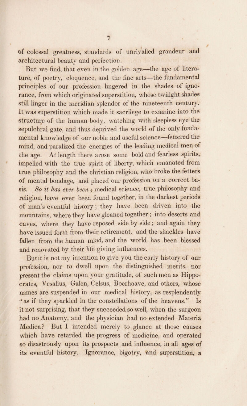 ©f colossal greatness, standards of unrivalled grandeur and architectural beauty and perfection. But we find, that even in the golden age—the age of litera¬ ture, of poetry, eloquence, and the fine arts—the fundamental principles of our profession lingered in the shades of igno¬ rance, from which originated superstition, whose twilight shades still linger in the meridian splendor of the nineteenth century. It was superstition which made it sacrilege to examine into the structure of the human body, watching with sleepless eye the sepulchral gate, and thus deprived the world ol the only funda¬ mental knowledge of our noble and useful science—fettered the mind, and paralized the energies of the leading medical men oi the age. At length there arose some bold and tearless spirits, impelled with the true spirit of liberty, which emanated from true philosophy and the Christian religion, who broke the fetters of mental bondage, and placed our profession on a correct ba¬ sis. So it has ever been ; .medical science, true philosophy and religion, have ever been found together, in the darkest periods of man’s eventful history; they have been driven into the mountains, where they have gleaned together; into deserts and caves, where they have reposed side by side; and again they have issued forth from their retirement, and the shackles have fallen from the human mind, and the world has been blessed and renovated by their life giving influences. But it is not my intention to give you the early history of our profession, nor to dwell upon the distinguished merits, nor present the claims upon your gratitude, of such men as Hippo¬ crates, Vesalius, Galen, Celsus, Boerhaave, and others, whose names are suspended in our medical history, as resplendently u as if they sparkled in the constellations of the heavens.” Is it not surprising, that they succeeded so well, when the surgeon had no Anatomy, and the physician had no extended Materia Medica? But I intended merely to glance at those causes which have retarded the progress of medicine, and operated so disastrously upon its prospects and influence, in all ages of its eventful history. Ignorance, bigotry, and superstition, a