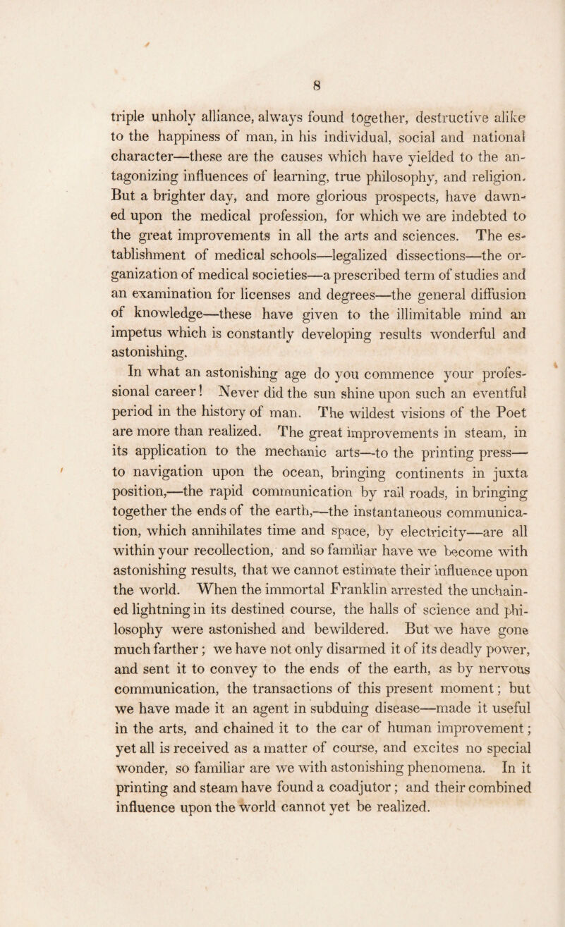 triple unholy alliance, always found together, destructive alike’ to the happiness of man, in his individual, social and national character—these are the causes which have yielded to the an¬ tagonizing influences of learning, true philosophy, and religion. But a brighter day, and more glorious prospects, have dawn¬ ed upon the medical profession, for which we are indebted to the great improvements in all the arts and sciences. The es¬ tablishment of medical schools—legalized dissections—the or¬ ganization of medical societies—a prescribed term of studies and an examination for licenses and degrees—the general diffusion of knowledge—these have given to the illimitable mind an impetus which is constantly developing results wonderful and astonishing. In what an astonishing age do you commence your profes¬ sional career! Never did the sun shine upon such an eventful period in the history of man. The wildest visions of the Poet are more than realized. The great improvements in steam, in its application to the mechanic arts—-to the printing press— to navigation upon the ocean, bringing continents in juxta position,—the rapid communication by rail roads, in bringing together the ends of the earth,—the instantaneous communica¬ tion, which annihilates time and space, by electricity—are all within your recollection, and so familiar have we become with astonishing results, that we cannot estimate their influence upon the world. When the immortal Franklin arrested the unchain¬ ed lightning in its destined course, the halls of science and phi¬ losophy were astonished and bewildered. But we have gone much farther; we have not only disarmed it of its deadly power, and sent it to convey to the ends of the earth, as by nervous communication, the transactions of this present moment; but we have made it an agent in subduing disease—made it useful in the arts, and chained it to the car of human improvement; yet all is received as a matter of course, and excites no special wonder, so familiar are we with astonishing phenomena. In it printing and steam have found a coadjutor; and their combined influence upon the world cannot yet be realized.