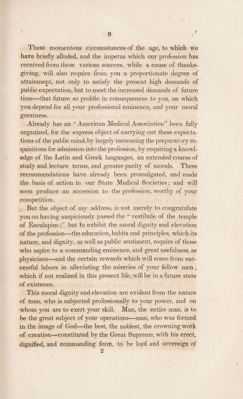 # These momentous circumstances of the age, to which we have briefly alluded, and the impetus which our profession has received from these various sources, while a cause of thanks¬ giving, will also require from you a proportionate degree of attainment, not only to satisfy the present high demands of public expectation, but to meet the increased demands of future time—that future so prolific in consequences to you, on which you depend for all your professional eminence, and your moral greatness. Already has an “ American Medical Association” been fully organized, for the express object of carrying out these expecta¬ tions of the public mind, by largely increasing the preparatory re¬ quisitions for admission into the profession, by requiring a knowl¬ edge of the Latin and Greek languages, an extended course of study and lecture terms, and greater purity of morals. These recommendations have already been promulgated, and made the basis of action in our State Medical Societies; and will soon produce an accession to the profession, worthy of your competition. But the object of my address, is not merely to congratulate you on having auspiciously passed the “ vestibule of the temple of Esculapiusbut to exhibit the moral dignity and elevation of the profession—the education, habits and principles, which its nature, and dignity, as well as public sentiment, require of those who aspire to a commanding eminence, and great usefulness, as physicians—and the certain rewards which will come from suc¬ cessful labors in alleviating the miseries of your fellow men; which if not realized in this present life, will be in a future state of existence. This moral dignity and elevation are evident from the nature of man, who is subjected professionally to your power, and on whom you are to exert your skill. Man, the entire man, is to be the great subject of your operations—-man, who was formed in the image of God—the best, the noblest, the crowning work of creation—constituted by the Great Supreme, with his erect, dignified, and commanding form, to be lord and sovereign of