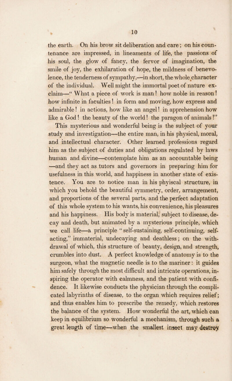 the earth. On his brow sit deliberation and care; on his coun¬ tenance are impressed, in lineaments of life, the passions of his soul, the glow of fancy, the fervor of imagination, the smile of joy, the exhilaration of hope, the mildness of benevo¬ lence, the tenderness of sympathy,—in short, the whole character of the individual. Well might the immortal poet of nature ex¬ claim—“ What a piece of work is man ! how noble in reason! how infinite in faculties ! in form and moving, how express and admirable! in actions, how like an angel! in apprehension how like a God! the beauty of the world! the paragon of animals!” This mysterious and wonderful being is the subject of your study and investigation—the entire man, in his physical, moral, and intellectual character. Other learned professions regard him as the subject of duties and obligations regulated by laws human and divine—contemplate him as an accountable being •—and they act as tutors and governors in preparing him for usefulness in this world, and happiness in another state of exis¬ tence. You are to notice man in his phyiscal structure, in which you behold the beautiful symmetry, order, arrangement, and proportions of the several parts, and the perfect adaptation of this whole system to his wants, his convenience, his pleasures and his happiness. His body is material, subject to disease, de¬ cay and death, but animated by a mysterious principle, which we call life—a principle “self-sustaining, self-continuing, self¬ acting/’ immaterial, undecaying and deathless; on the with¬ drawal of which, this structure of beauty, design, and strength, crumbles into dust. A perfect knowledge of anatomy is to the surgeon, what the magnetic needle is to the mariner: it guides him safely through the most difficult and intricate operations, in¬ spiring the operator with calmness, and the patient with confi¬ dence. It likewise conducts the physician through the compli¬ cated labyrinths of disease, to the organ which requires relief; and thus enables him to prescribe the remedy, which restores the balance of the system. How wonderful the art, which can keep in equilibrium so wonderful a mechanism, through such a great length of time—when the smallest insect may destrey