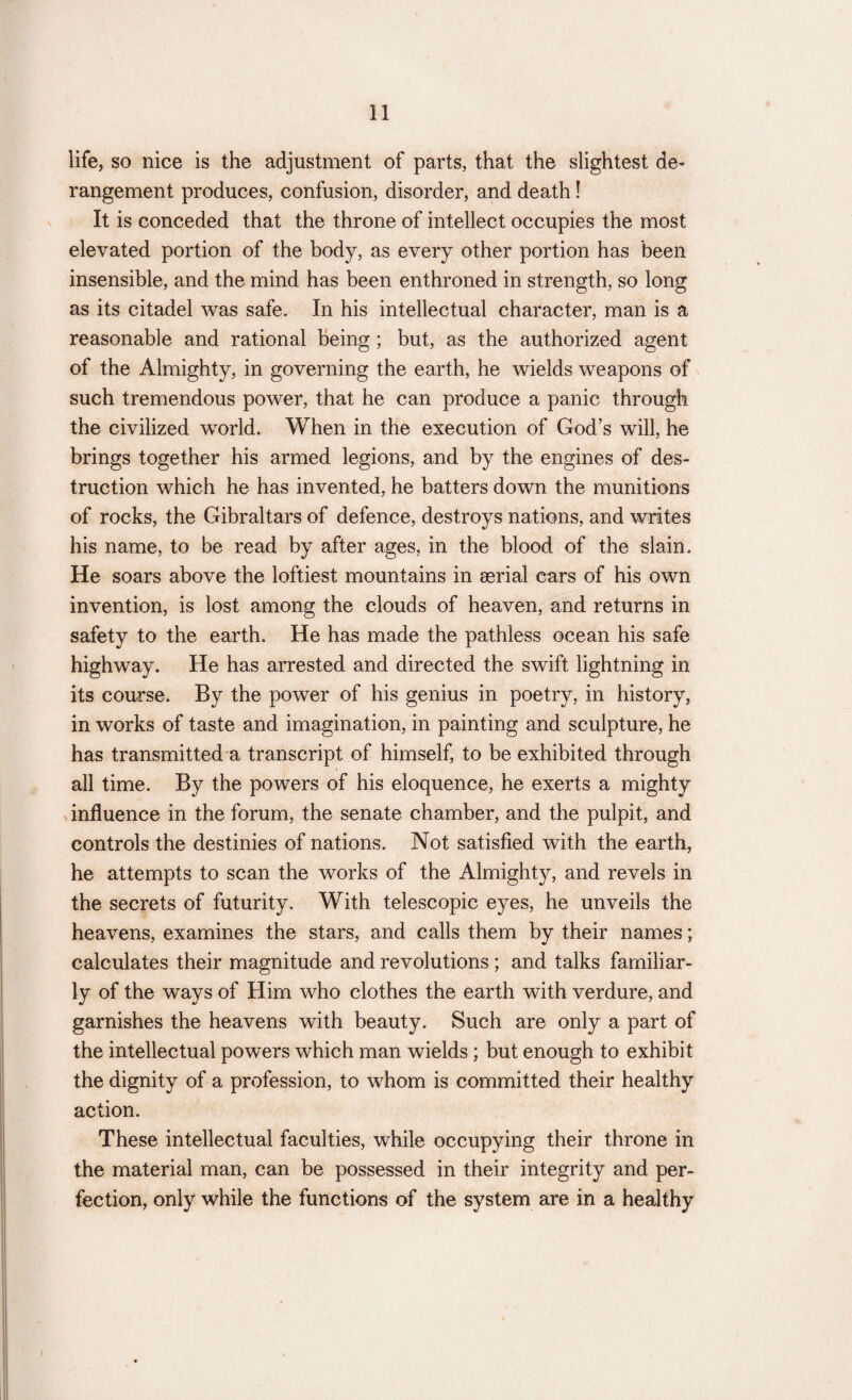 life, so nice is the adjustment of parts, that the slightest de¬ rangement produces, confusion, disorder, and death! It is conceded that the throne of intellect occupies the most elevated portion of the body, as every other portion has been insensible, and the mind has been enthroned in strength, so long as its citadel was safe. In his intellectual character, man is a reasonable and rational being; but, as the authorized agent of the Almighty, in governing the earth, he wields weapons of such tremendous power, that he can produce a panic through the civilized world. When in the execution of God’s will, he brings together his armed legions, and by the engines of des¬ truction which he has invented, he batters down the munitions of rocks, the Gibraltars of defence, destroys nations, and writes his name, to be read by after ages, in the blood of the slain. He soars above the loftiest mountains in serial cars of his own invention, is lost among the clouds of heaven, and returns in safety to the earth. He has made the pathless ocean his safe highway. He has arrested and directed the swift lightning in its course. By the power of his genius in poetry, in history, in works of taste and imagination/in painting and sculpture, he has transmitted a transcript of himself, to be exhibited through all time. By the powers of his eloquence, he exerts a mighty influence in the forum, the senate chamber, and the pulpit, and controls the destinies of nations. Not satisfied with the earth, he attempts to scan the works of the Almighty, and revels in the secrets of futurity. With telescopic eyes, he unveils the heavens, examines the stars, and calls them by their names; calculates their magnitude and revolutions ; and talks familiar¬ ly of the ways of Him who clothes the earth with verdure, and garnishes the heavens with beauty. Such are only a part of the intellectual powers which man wields; but enough to exhibit the dignity of a profession, to whom is committed their healthy action. These intellectual faculties, while occupying their throne in the material man, can be possessed in their integrity and per¬ fection, only while the functions of the system are in a healthy