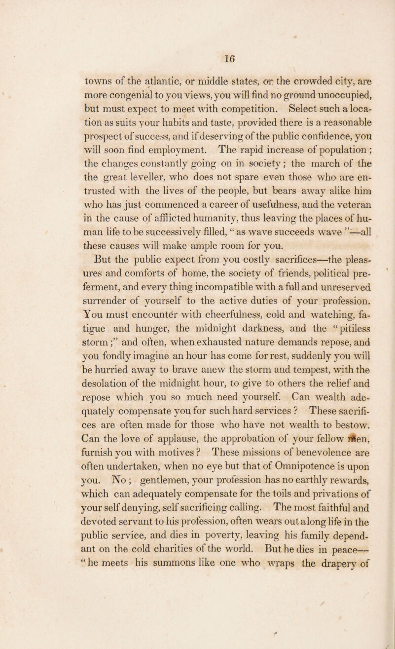 towns of the atlantic, or middle states, or the crowded city, are more congenial to you views, you will find no ground unoccupied, but must expect to meet with competition. Select such a loca¬ tion as suits your habits and taste, provided there is a reasonable prospect of success, and if deserving of the public confidence, you will soon find employment. The rapid increase of population ; the changes constantly going on in society; the march of the the great leveller, who does not spare even those who are en¬ trusted with the lives of the people, but bears away alike him who has just commenced a career of usefulness, and the veteran in the cause of afflicted humanity, thus leaving the places of hu¬ man life to be successively filled, “ as wave succeeds wave ”-—all these causes will make ample room for you. But the public expect from you costly sacrifices'—the pleas¬ ures and comforts of home, the society of friends, political pre¬ ferment, and every thing incompatible with a full and unreserved surrender of yourself to the active duties of your profession. You must encounter with cheerfulness, cold and watching, fa¬ tigue and hunger, the midnight darkness, and the “pitiless storm and often, when exhausted nature demands repose, and you fondly imagine an hour has come for rest, suddenly you will be hurried away to brave anew the storm and tempest, with the desolation of the midnight hour, to give to others the relief and repose which you so much need yourself. Can wealth ade¬ quately compensate you for such hard services ? These sacrifi¬ ces are often made for those who have not wealth to bestow. Can the love of applause, the approbation of your fellow nlen, furnish you with motives ? These missions of benevolence are often undertaken, when no eye but that of Omnipotence is upon you. No ; gentlemen, your profession has no earthly rewards, which can adequately compensate for the toils and privations of your self denying, self sacrificing calling. The most faithful and devoted servant to his profession, often wears out along life in the public service, and dies in poverty, leaving his family depend¬ ant on the cold charities of the world. But he dies in peace— “ he meets his summons like one who wraps the drapery of