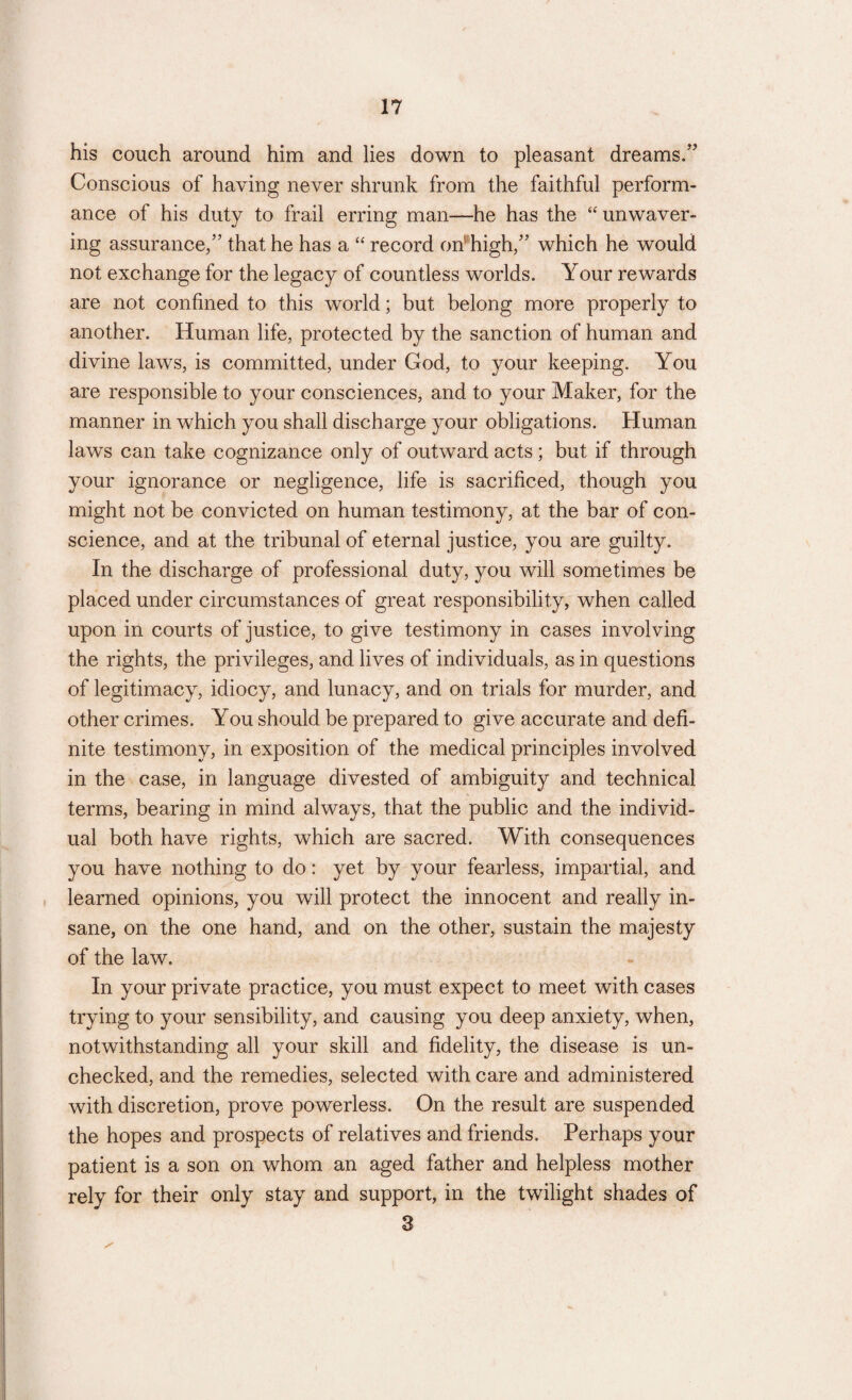 his couch around him and lies down to pleasant dreams/’ Conscious of having never shrunk from the faithful perform¬ ance of his duty to frail erring man—he has the “ unwaver¬ ing assurance/’ that he has a “ record on high/’ which he would not exchange for the legacy of countless worlds. Your rewards are not confined to this world; but belong more properly to another. Human life, protected by the sanction of human and divine laws, is committed, under God, to your keeping. You are responsible to your consciences, and to your Maker, for the manner in which you shall discharge your obligations. Human laws can take cognizance only of outward acts; but if through your ignorance or negligence, life is sacrificed, though you might not be convicted on human testimony, at the bar of con¬ science, and at the tribunal of eternal justice, you are guilty. In the discharge of professional duty, you will sometimes be placed under circumstances of great responsibility, when called upon in courts of justice, to give testimony in cases involving the rights, the privileges, and lives of individuals, as in questions of legitimacy, idiocy, and lunacy, and on trials for murder, and other crimes. You should be prepared to give accurate and defi¬ nite testimony, in exposition of the medical principles involved in the case, in language divested of ambiguity and technical terms, bearing in mind always, that the public and the individ¬ ual both have rights, which are sacred. With consequences you have nothing to do: yet by your fearless, impartial, and learned opinions, you will protect the innocent and really in¬ sane, on the one hand, and on the other, sustain the majesty of the law. In your private practice, you must expect to meet with cases trying to your sensibility, and causing you deep anxiety, when, notwithstanding all your skill and fidelity, the disease is un¬ checked, and the remedies, selected with care and administered with discretion, prove powerless. On the result are suspended the hopes and prospects of relatives and friends. Perhaps your patient is a son on whom an aged father and helpless mother rely for their only stay and support, in the twilight shades of 3