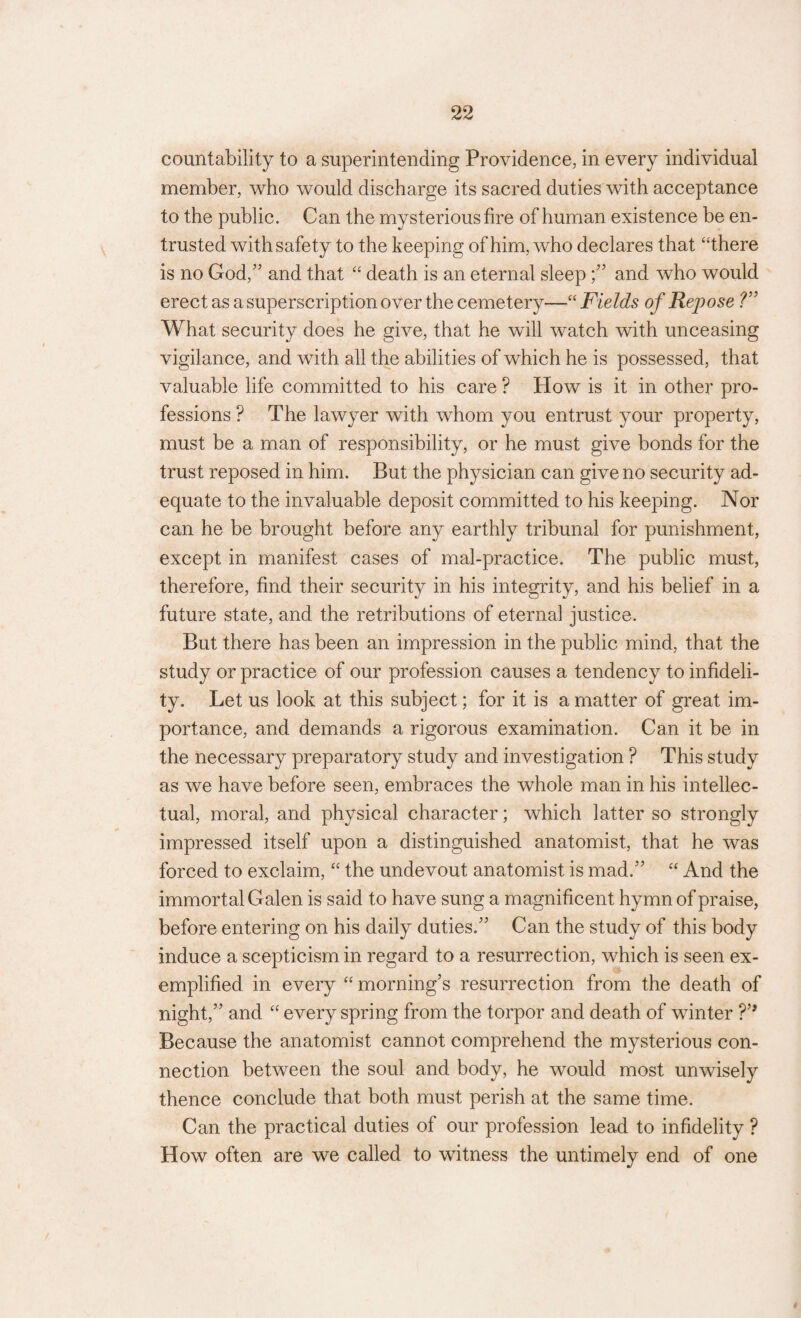 countability to a superintending Providence, in every individual member, who would discharge its sacred duties with acceptance to the public. Can the mysterious fire of human existence be en¬ trusted with safety to the keeping of him, who declares that “there is no God,” and that “ death is an eternal sleep;” and who would erect as a superscription over the cemetery—“ Fields of Repose ?” What security does he give, that he will watch with unceasing vigilance, and with all the abilities of which he is possessed, that valuable life committed to his care ? How is it in other pro¬ fessions ? The lawyer with whom you entrust your property, must be a man of responsibility, or he must give bonds for the trust reposed in him. But the physician can give no security ad¬ equate to the invaluable deposit committed to his keeping. Nor can he be brought before any earthly tribunal for punishment, except in manifest cases of mal-practice. The public must, therefore, find their security in his integrity, and his belief in a future state, and the retributions of eternal justice. But there has been an impression in the public mind, that the study or practice of our profession causes a tendency to infideli¬ ty. Let us look at this subject; for it is a matter of great im¬ portance, and demands a rigorous examination. Can it be in the necessary preparatory study and investigation ? This study as we have before seen, embraces the whole man in his intellec¬ tual, moral, and physical character; which latter so strongly impressed itself upon a distinguished anatomist, that he was forced to exclaim, “ the undevout anatomist is mad.” “ And the immortal Galen is said to have sung a magnificent hymn of praise, before entering on his daily duties.” Can the study of this body induce a scepticism in regard to a resurrection, which is seen ex¬ emplified in every “ morning’s resurrection from the death of night,” and “ every spring from the torpor and death of winter ?’* Because the anatomist cannot comprehend the mysterious con¬ nection between the soul and body, he would most unwisely thence conclude that both must perish at the same time. Can the practical duties of our profession lead to infidelity ? How often are we called to witness the untimely end of one