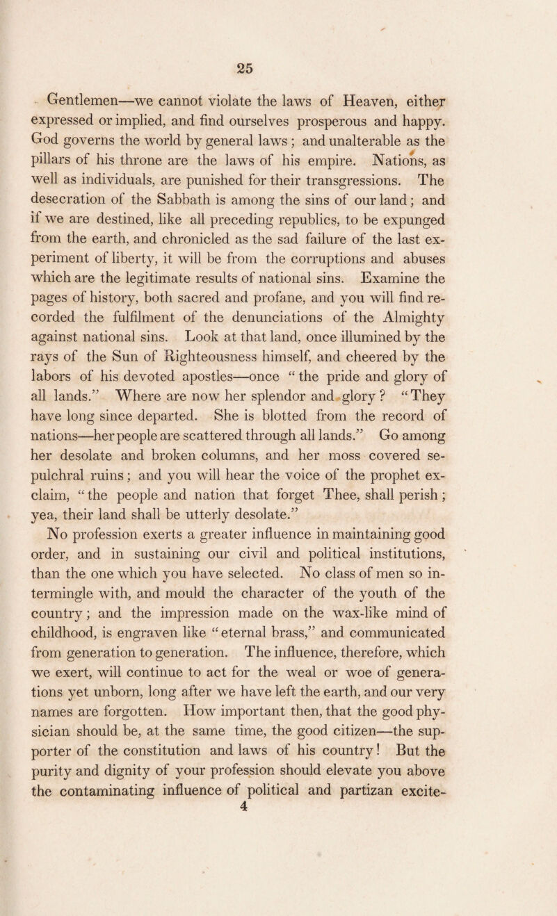 ✓ Gentlemen—we cannot violate the laws of Heaven, either expressed or implied, and find ourselves prosperous and happy. God governs the world by general laws ; and unalterable as the pillars of his throne are the laws of his empire. Nations, as well as individuals, are punished for their transgressions. The desecration of the Sabbath is among the sins of our land; and if we are destined, like all preceding republics, to be expunged from the earth, and chronicled as the sad failure of the last ex¬ periment of liberty, it will be from the corruptions and abuses which are the legitimate results of national sins. Examine the pages of history, both sacred and profane, and you will find re¬ corded the fulfilment of the denunciations of the Almighty against national sins. Look at that land, once illumined b}^ the rays of the Sun of Righteousness himself, and cheered by the labors of his devoted apostles—once “ the pride and glory of all lands.” Where are now her splendor and glory? “They have long since departed. She is blotted from the record of nations—her people are scattered through all lands.” Go among her desolate and broken columns, and her moss covered se¬ pulchral ruins; and you will hear the voice of the prophet ex¬ claim, “ the people and nation that forget Thee, shall perish ; yea, their land shall be utterly desolate.” No profession exerts a greater influence in maintaining good order, and in sustaining our civil and political institutions, than the one which you have selected. No class of men so in¬ termingle with, and mould the character of the youth of the country; and the impression made on the wax-like mind of childhood, is engraven like “ eternal brass,” and communicated from generation to generation. The influence, therefore, which we exert, will continue to act for the weal or woe of genera¬ tions yet unborn, long after we have left the earth, and our very names are forgotten. How important then, that the good phy¬ sician should be, at the same time, the good citizen—the sup¬ porter of the constitution and laws of his country! But the purity and dignity of your profession should elevate you above the contaminating influence of political and partizan excite-
