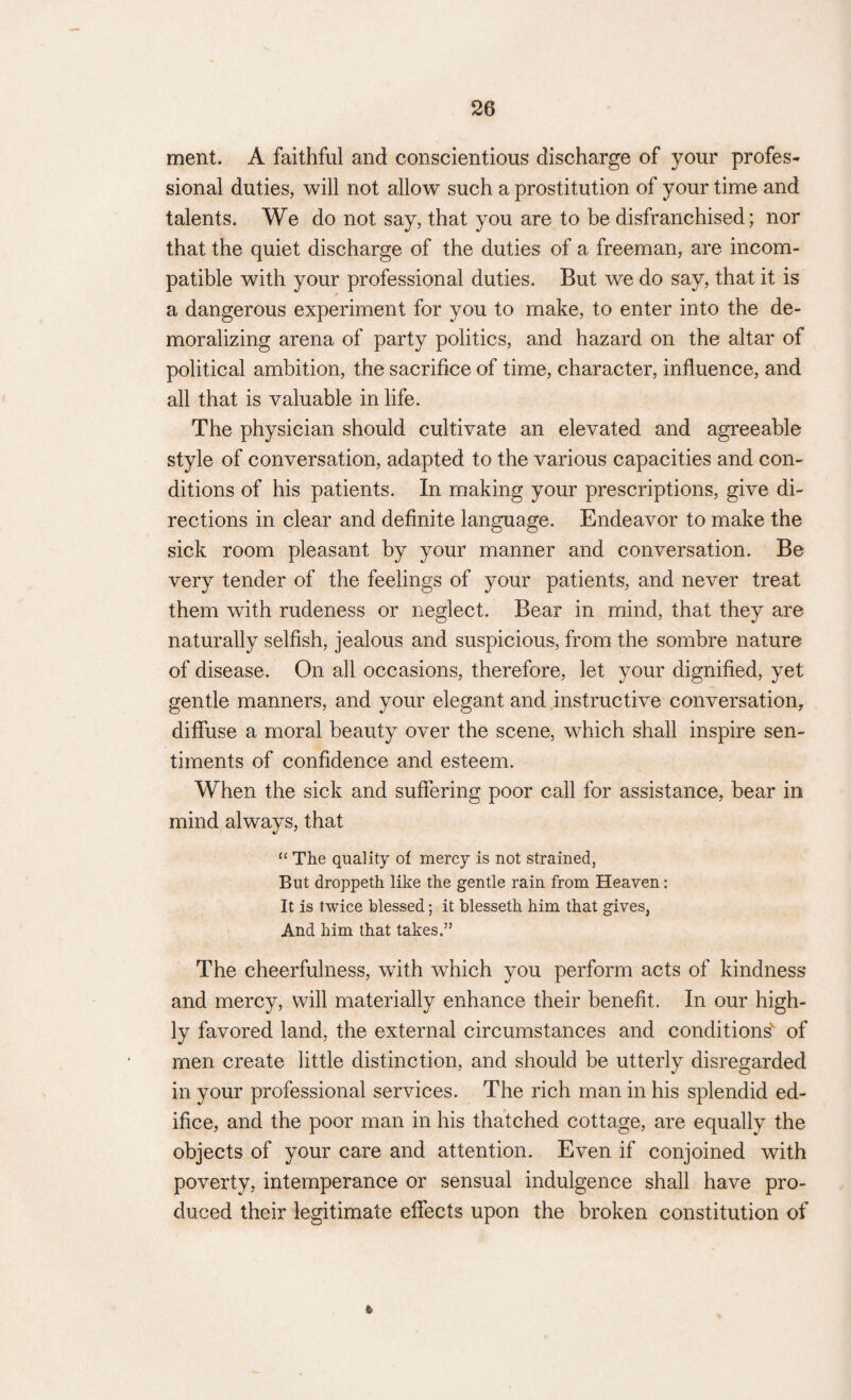 ment. A faithful and conscientious discharge of your profes¬ sional duties, will not allow such a prostitution of your time and talents. We do not say, that you are to be disfranchised; nor that the quiet discharge of the duties of a freeman, are incom¬ patible with your professional duties. But we do say, that it is a dangerous experiment for you to make, to enter into the de¬ moralizing arena of party politics, and hazard on the altar of political ambition, the sacrifice of time, character, influence, and all that is valuable in life. The physician should cultivate an elevated and agreeable style of conversation, adapted to the various capacities and con¬ ditions of his patients. In making your prescriptions, give di¬ rections in clear and definite language. Endeavor to make the sick room pleasant by your manner and conversation. Be very tender of the feelings of your patients, and never treat them with rudeness or neglect. Bear in mind, that they are naturally selfish, jealous and suspicious, from the sombre nature of disease. On all occasions, therefore, let your dignified, yet gentle manners, and your elegant and instructive conversation, diffuse a moral beauty over the scene, which shall inspire sen¬ timents of confidence and esteem. When the sick and suffering poor call for assistance, bear in mind always, that “ The quality of mercy is not strained, But droppeth like the gentle rain from Heaven: It is twice blessed; it blesseth him that gives, And him that takes.” The cheerfulness, with which you perform acts of kindness and mercy, will materially enhance their benefit. In our high¬ ly favored land, the external circumstances and conditions' of men create little distinction, and should be utterly disregarded in your professional services. The rich man in his splendid ed¬ ifice, and the poor man in his thatched cottage, are equally the objects of your care and attention. Even if conjoined with poverty, intemperance or sensual indulgence shall have pro¬ duced their legitimate effects upon the broken constitution of 6
