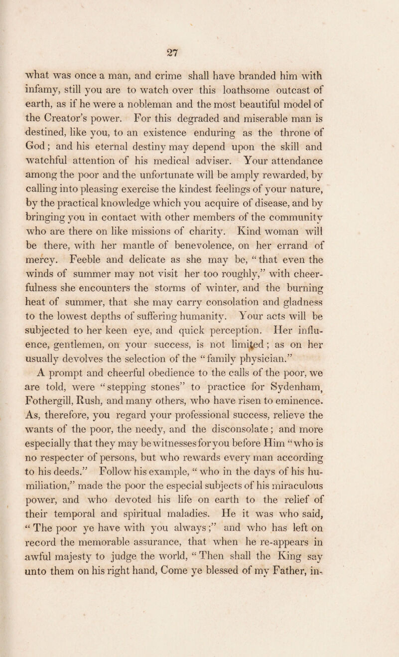 what was once a man, and crime shall have branded him with infamy, still you are to watch over this loathsome outcast of earth, as if he were a nobleman and the most beautiful model of the Creator’s power. For this degraded and miserable man is destined, like you, to an existence enduring as the throne of God; and his eternal destiny may depend upon the skill and watchful attention of his medical adviser. Your attendance among the poor and the unfortunate will be amply rewarded, by calling into pleasing exercise the kindest feelings of your nature, by the practical knowledge which you acquire of disease, and by bringing you in contact with other members of the community who are there on like missions of charity. Kind woman will be there, with her mantle of benevolence, on her errand of mercy. Feeble and delicate as she may be, “ that even the winds of summer may not visit her too roughly/’ with cheer¬ fulness she encounters the storms of winter, and the burning heat of summer, that she may carry consolation and gladness to the lowest depths of suffering humanity. Your acts will be subjected to her keen eye, and quick perception. Her influ¬ ence, gentlemen, on your success, is not limiied; as on her usually devolves the selection of the “family physician.” A prompt and cheerful obedience to the calls of the poor, we are told, were “stepping stones” to practice for Sydenham, Fothergill, Rush, and many others, who have risen to eminence. As, therefore, you regard your professional success, relieve the wants of the poor, the needy, and the disconsolate; and more especially that they may be witnesses for you before Him “who is no respecter of persons, but who rewards every man according to his deeds.” Follow his example, “ who in the days of his hu¬ miliation,” made the poor the especial subjects of his miraculous power, and who devoted his life on earth to the relief of their temporal and spiritual maladies. He it was who said, “ The poor ye have with you always;” and who has left on record the memorable assurance, that when he re-appears in awful majesty to judge the world, “ Then shall the King say unto them on his right hand, Come ye blessed of my Father, im