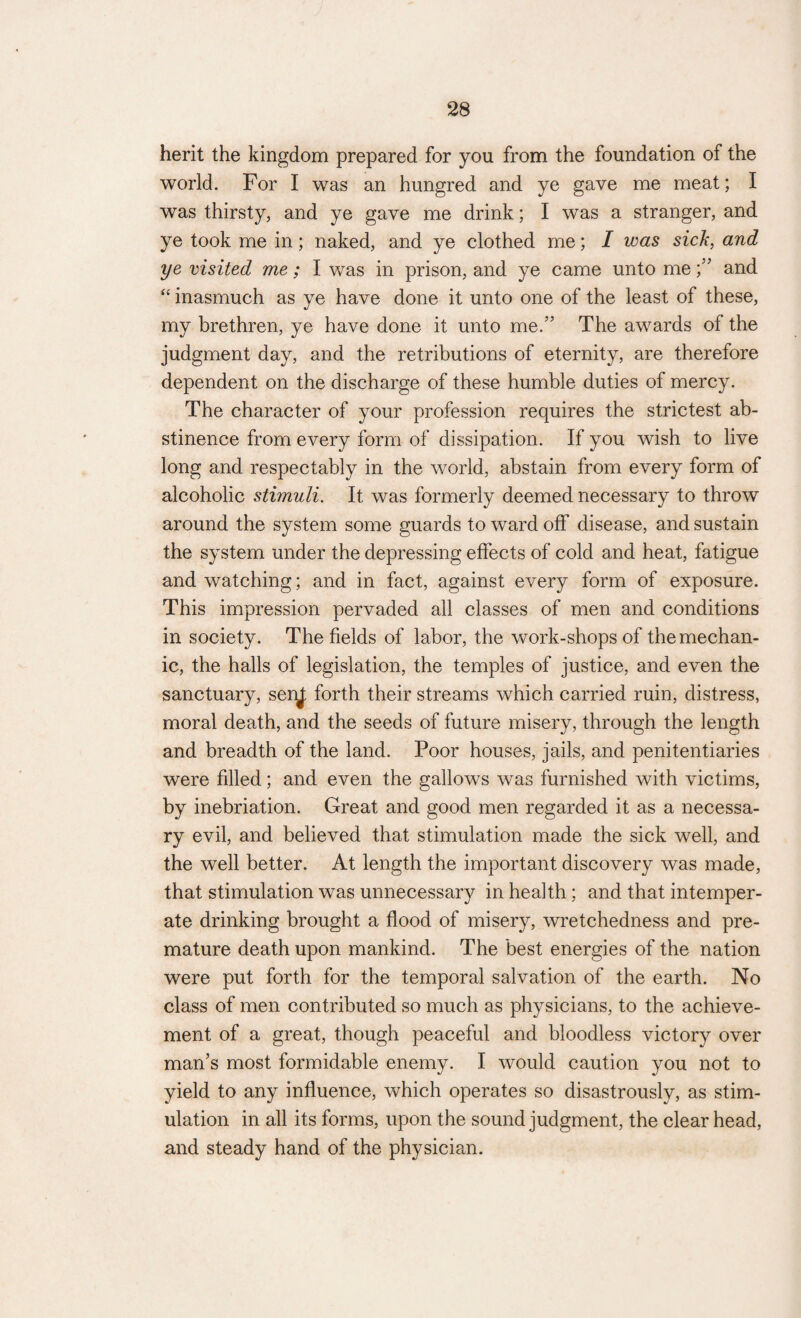 herit the kingdom prepared for you from the foundation of the world. For I was an hungred and ye gave me meat; I was thirsty, and ye gave me drink; I was a stranger, and ye took me in; naked, and ye clothed me; I was sick, and ye visited me; I was in prison, and ye came unto meand “ inasmuch as ye have done it unto one of the least of these, my brethren, ye have done it unto me.” The awards of the judgment day, and the retributions of eternity, are therefore dependent on the discharge of these humble duties of mercy. The character of your profession requires the strictest ab¬ stinence from every form of dissipation. If you wish to live long and respectably in the world, abstain from every form of alcoholic stimuli. It was formerly deemed necessary to throw around the system some guards to ward off disease, and sustain the system under the depressing effects of cold and heat, fatigue and watching; and in fact, against every form of exposure. This impression pervaded all classes of men and conditions in society. The fields of labor, the work-shops of the mechan¬ ic, the halls of legislation, the temples of justice, and even the sanctuary, senj; forth their streams which carried ruin, distress, moral death, and the seeds of future misery, through the length and breadth of the land. Poor houses, jails, and penitentiaries were filled; and even the gallows was furnished with victims, by inebriation. Great and good men regarded it as a necessa¬ ry evil, and believed that stimulation made the sick well, and the well better. At length the important discovery was made, that stimulation was unnecessary in health ; and that intemper¬ ate drinking brought a flood of misery, wretchedness and pre¬ mature death upon mankind. The best energies of the nation were put forth for the temporal salvation of the earth. No class of men contributed so much as physicians, to the achieve¬ ment of a great, though peaceful and bloodless victory over man’s most formidable enemy. I would caution you not to yield to any influence, which operates so disastrously, as stim¬ ulation in all its forms, upon the sound judgment, the clear head, and steady hand of the physician.