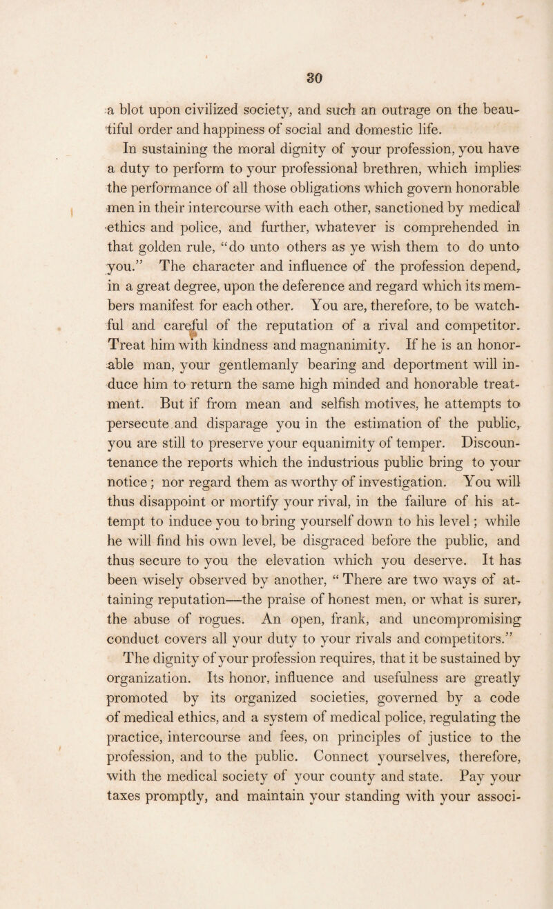 so a blot upon civilized society, and such an outrage on the beau¬ tiful order and happiness of social and domestic life. In sustaining the moral dignity of your profession, you have a duty to perform to your professional brethren, which implies the performance of all those obligations which govern honorable men in their intercourse with each other, sanctioned by medical •ethics and police, and further, whatever is comprehended in that golden rule, “do unto others as ye wish them to do unto you/5 The character and influence of the profession depend^ in a great degree, upon the deference and regard which its mem¬ bers manifest for each other. You are, therefore, to be watch¬ ful and careful of the reputation of a rival and competitor. Treat him with kindness and magnanimity. If he is an honor¬ able man, your gentlemanly bearing and deportment will in¬ duce him to return the same high minded and honorable treat¬ ment. But if from mean and selfish motives, he attempts to persecute and disparage you in the estimation of the public, you are still to preserve your equanimity of temper. Discoun¬ tenance the reports which the industrious public bring to your notice; nor regard them as worthy of investigation. You will thus disappoint or mortify your rival, in the failure of his at¬ tempt to induce you to bring yourself down to his level; while he will find his own level, be disgraced before the public, and thus secure to you the elevation which you deserve. It has been wisely observed by another, “ There are two ways of at¬ taining reputation—the praise of honest men, or what is sureiv the abuse of rogues. An open, frank, and uncompromising conduct covers all your duty to your rivals and competitors.” The dignity of your profession requires, that it be sustained by organization. Its honor, influence and usefulness are greatly promoted by its organized societies, governed by a code of medical ethics, and a system of medical police, regulating the practice, intercourse and fees, on principles of justice to the profession, and to the public. Connect yourselves, therefore, with the medical society of your county and state. Pay your taxes promptly, and maintain your standing with your associ-