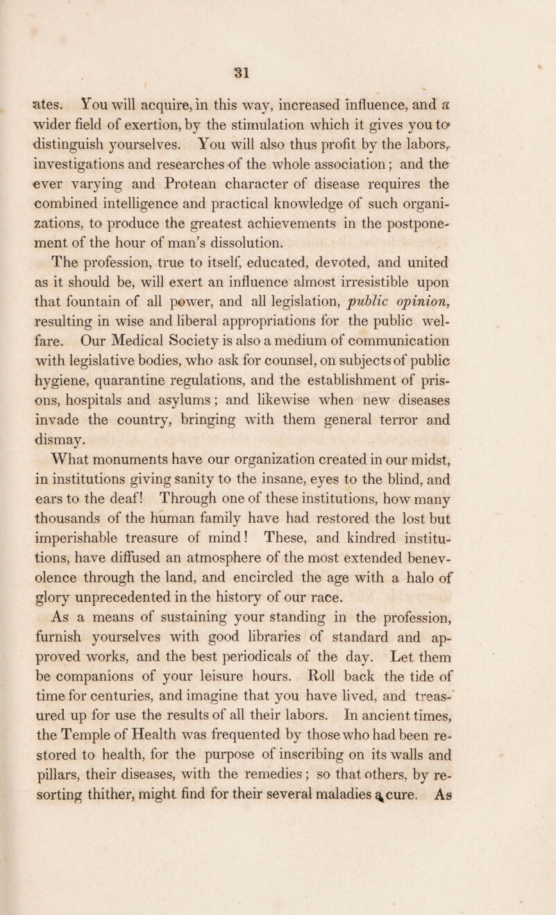 SI ates. You will acquire, in this way, increased influence, and a wdder field of exertion, by the stimulation which it gives you to distinguish yourselves. You will also thus profit by the labors,* investigations and researches of the whole association; and the ever varying and Protean character of disease requires the combined intelligence and practical knowledge of such organi¬ zations, to produce the greatest achievements in the postpone¬ ment of the hour of man’s dissolution. The profession, true to itself, educated, devoted, and united as it should be, will exert an influence almost irresistible upon that fountain of all power, and all legislation, public opinion, resulting in wise and liberal appropriations for the public wel¬ fare. Our Medical Society is also a medium of communication with legislative bodies, who ask for counsel, on subjects of public hygiene, quarantine regulations, and the establishment of pris¬ ons, hospitals and asylums; and likewise when new diseases invade the country, bringing with them general terror and dismay. What monuments have our organization created in our midst, in institutions giving sanity to the insane, eyes to the blind, and ears to the deaf! Through one of these institutions, how many thousands of the human family have had restored the lost but imperishable treasure of mind! These, and kindred institu¬ tions, have diffused an atmosphere of the most extended benev¬ olence through the land, and encircled the age with a halo of glory unprecedented in the history of our race. As a means of sustaining your standing in the profession, furnish yourselves with good libraries of standard and ap¬ proved works, and the best periodicals of the day. Let them be companions of your leisure hours. Roll back the tide of time for centuries, and imagine that you have lived, and treas¬ ured up for use the results of all their labors. In ancient times, the Temple of Health was frequented by those who had been re¬ stored to health, for the purpose of inscribing on its walls and pillars, their diseases, with the remedies; so that others, by re¬ sorting thither, might find for their several maladies ^cure. As