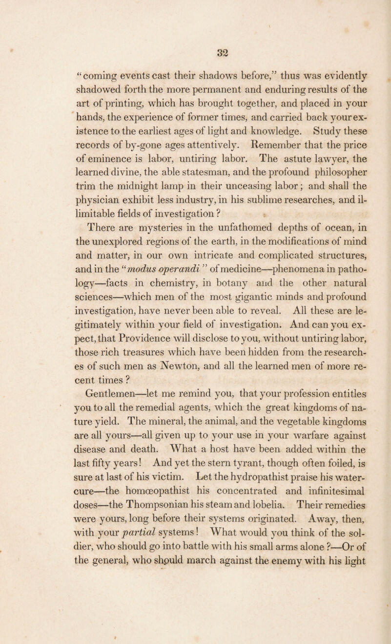 “coming events cast their shadows before,” thus was evidently shadowed forth the more permanent and enduring results of the art of printing, which has brought together, and placed in your hands, the experience of former times, and carried back your ex¬ istence to the earliest ages of light and knowledge. Study these records of by-gone ages attentively. Remember that the price of eminence is labor, untiring labor. The astute lawyer, the learned divine, the able statesman, and the profound philosopher trim the midnight lamp in their unceasing labor; and shall the physician exhibit less industry, in his sublime researches, and il¬ limitable fields of investigation ? There are mysteries in the unfathomed depths of ocean, in the unexplored regions of the earth, in the modifications of mind and matter, in our own intricate and complicated structures, and in the “ modus operandi ” of medicine—phenomena in patho¬ logy—facts in chemistry, in botany and the other natural sciences—which men of the most gigantic minds and profound investigation, have never been able to reveal. All these are le¬ gitimately within your field of investigation. And can you ex¬ pect, that Providence will disclose to you, without untiring labor, those rich treasures which have been hidden from the research¬ es of such men as Newton, and all the learned men of more re¬ cent times ? Gentlemen—let me remind you, that your profession entitles you to all the remedial agents, which the great kingdoms of na¬ ture yield. The mineral, the animal, and the vegetable kingdoms are all yours—all given up to your use in your warfare against disease and death. What a host have been added within the last fifty years! And yet the stern tyrant, though often foiled, is sure at last of his victim. Let the hydropathist praise his water- cure—the homceopathist his concentrated and infinitesimal doses—the Thompsonian his steam and lobelia. Their remedies were yours, long before their systems originated. Away, then, with your partial systems! What would you think of the sol¬ dier, who should go into battle with his small arms alone ?—Or of the general, who shpuld march against the enemy with his light
