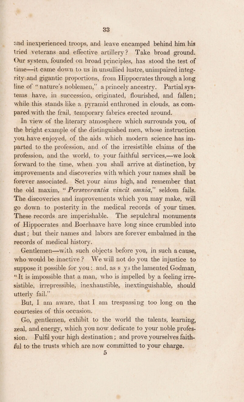 and inexperienced troops, and leave encamped behind him his tried veterans and effective artillery? Take broad ground. Our system, founded on broad principles, has stood the test of time—it came down to us in unsullied lustre, unimpaired integ¬ rity and gigantic proportions, from Hippocrates through a long line of “ nature’s noblemen,’’ a princely ancestry. Partial sys¬ tems have, in succession, originated, flourished, and fallen; while this stands like a pyramid enthroned in clouds, as com¬ pared with the frail, temporary fabrics erected around. In view of the literary atmosphere which surrounds you, of the bright example of the distinguished men, whose instruction you have enjoyed, of the aids which modern science has im¬ parted to the profession, and of the irresistible claims of the profession, and the world, to your faithful services,—we look forward to the time, when you shall arrive at distinction, by improvements and discoveries with which your names shall be forever associated. Set your aims high, and remember that the old maxim, “ Perseverantia vincit omnia,” seldom fails. The discoveries and improvements which you may make, will go down to posterity in the medical records of your times. These records are imperishable. The sepulchral monuments of Hippocrates and Boerhaave have long since crumbled into dust; but their names and labors are forever embalmed in the records of medical history. Gentlemen—with such objects before you, in such a cause, who would be inactive ? We will not do you the injustice to suppose it possible for you : and, as s ys the lamented Godman^ “ It is impossible that a man, who is impelled by a feeling irre¬ sistible, irrepressible, inexhaustible, inextinguishable, should utterly fail. But, I am aware, that I am trespassing too long on the courtesies of this occasion. Go, gentlemen, exhibit to the world the talents, learning, zeal, and energy, which you now dedicate to your noble profes¬ sion. Fulfil your high destination; and prove yourselves faith¬ ful to the trusts which are now committed to your charge. 5