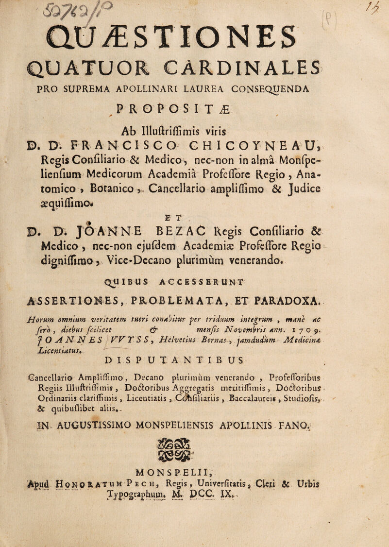 PRO SUPREMA APOLLINARI LAUREA CONSEQUENDA proposite Ab Illuftriflimis viris D. Di F R A N C 1 S C Q GH1COYNE A' U> Regis Confiliario & Medicos nec-non in alma Monfpe- licnflum Medicorum Academia Profeflbrc Regio, Ana¬ tomico > Botanico >, Cancellario amplifilmo & Judice aequiflimo» E' T . D. Di JOANNH BEZAC Regis Confiliario & Medico , nec-non ejufdem Academi* Profeflore Regio digniflirao j Vice-Decano plurimum venerando. QOIB U S ACCESS E R U N T AS S ER TIO N ES , P RO B L E M A T A, ET PARADOXA. Horum omnium veritatem tueri conantur per triduum integrum , mane ac fero , diebus fcilicet & menfis Novembris ann. i 7 o p. f O A N N E S W T S S , Helvetius Bernas > jamdudum Aiedicina Licentiatus«, DISPUIANTIB U S Cancellario AmplilTimo, Decano plurimum venerando , Profeflbribus Regiis Illuftriflimis , Do6loribus Aggregaris mcritiflfimis 5 Doftoribus - Ordinariis clariflimis» Licentiatis * Cdlifiliariis, Baccalaureis , Studiofis*, quibuflibet aliis., IN- AUGUSTISSIMO MONSPELIENSIS APOLLINIS FANO. Rgssr MONS PELII, ARud Honor A T U m P e c h , Regis , Univerfitacis, Cleii & Urbis Typographiun. M. DCC. IX.