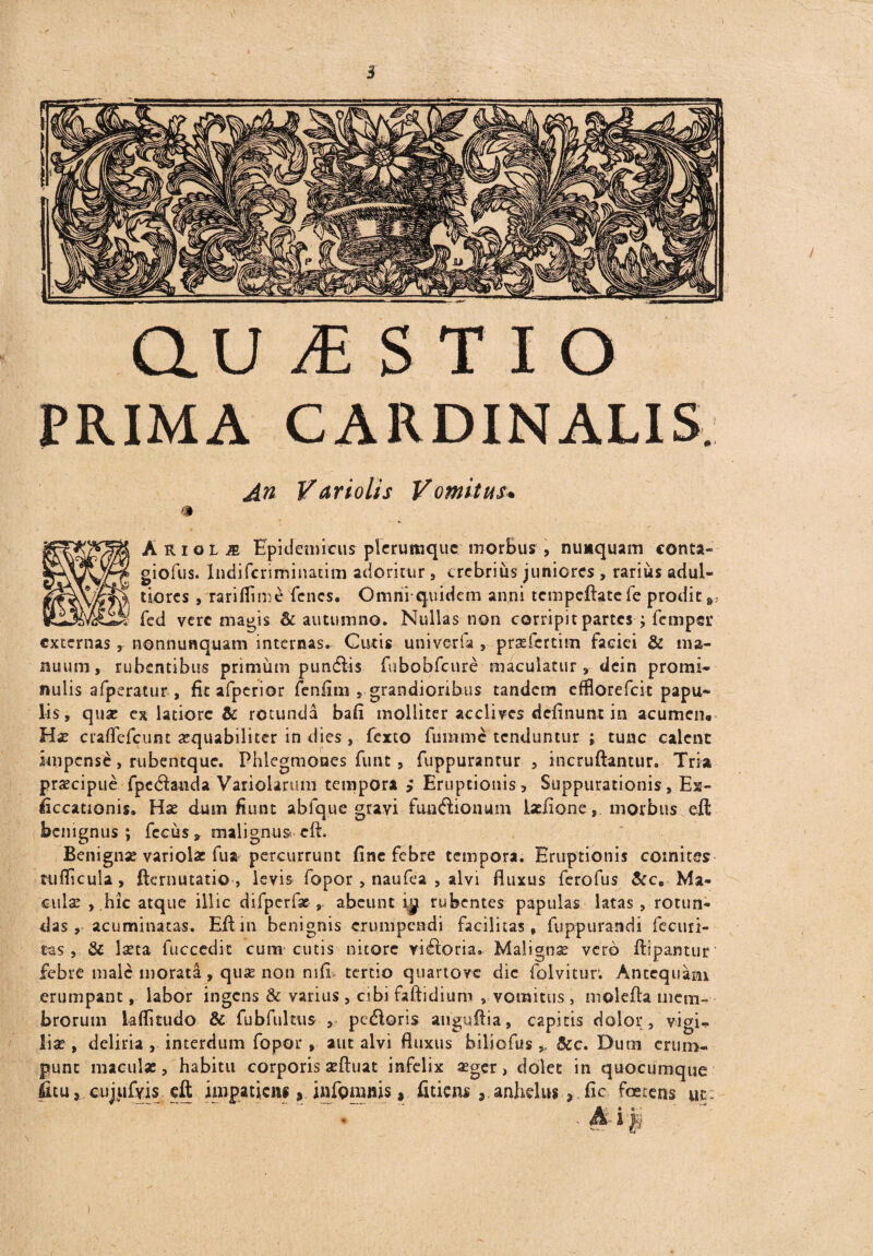 au JE S T I o PRIMA CARDINALIS. An Vari olis Vomitus. * 1 Arioli Epidemicus plerumque morBus , nunquam conta- giofus. Indifcriminatim adoritur, crebrius juniores , rarius adul- tiores , rarifiime fenes. Omniquidem anni tcmpcftate fe prodit fed vere magis & autumno* Nullas non corripit partes ; femper externas, nonnunquam internas. Cutis uni ver fa , prsefcrtim faciei & ma¬ nuum, rubentibus primum pundfis fnbobfcure maculatur, dein promi¬ nulis afperatur , fit afperior fenfim , grandioribus tandem efflorefek papu¬ lis, quat c% latiore & rotunda bafi molliter acclives definunt in acumen® Hat cradcfcunt aequabiliter in dies , fexto fumme tenduntur ; tunc calent impense, rubentque. Phlegmones funt, fuppurantur , incruftantur. Tria praecipue fpedanda Variolarum tempora > Eruptionis, Suppurationis, Ex- liccationis* Hse dum fiunt abfque gravi - fim&ionum Iseiione, morbus efl benignus; fccus* malignus cfi Benignae variolat fua percurrunt fine febre tempora. Eruptionis comites ttiflicuia, fternutatio , levis fopor, naufea , alvi fluxus ferofus &cB Ma¬ cula: , hic atque illic difpcrf*abeunt i,p rubentes papulas latas , rotun¬ das, acuminatas. Eftin benignis erumpendi facilitas, fupp urandi fecuri- tas , & laeta fuccedit cum cucis nitore visoria. Malignae vero ftipantur febre male inorata, quae non mfi tertio quartove dic folvitur. Antequam erumpant, labor ingens & varius, cibi faftidium , vomitus , molefla mem¬ brorum kflitudo & fubfultus , pcdloris anguflia, capitis dolor, vigi* liae , deliria , interdum fopor , aut alvi fluxus biliofus * &c. Dum erum¬ punt maculas, habitu corporis aeftuat infelix aeger, dolet in quocumque litu » cujufyis eft impaticiti, infgmnis, fitiem 8. anhelus 3 fic foetens ut: