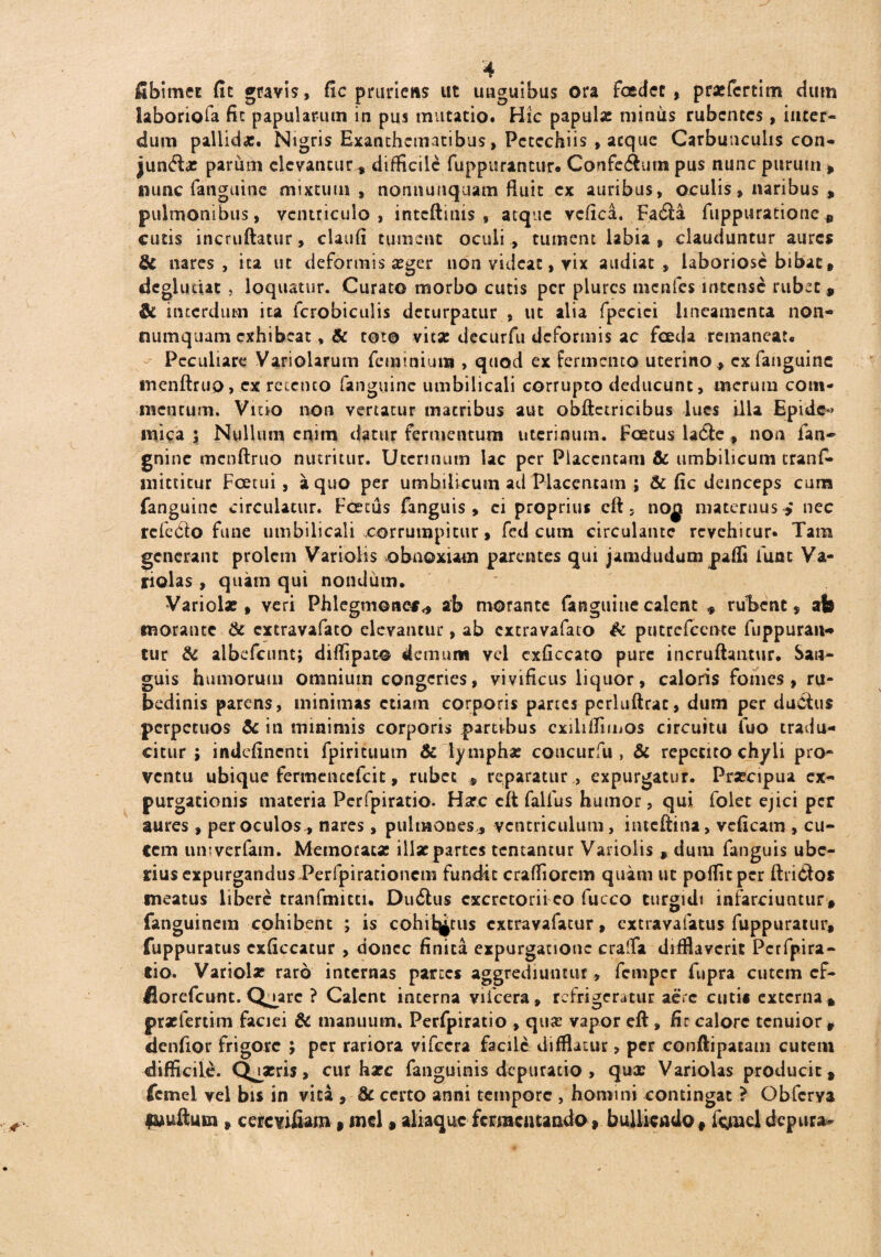 fibimet fit gravis, fic pruriens ut unguibus ora foedet, pr*fcrtim dum laboriofa fic papularum in pus mutatio. Hic papula miniis rubentes, inter¬ dum pallid*. Nigris Exanthematibus, Pctcchiis , aeque Carbunculis con- junfbe pariim elevantur * difficile fuppurantur* Confe<Sum pus nunc purum , nunc fanguine mixtum , nonnunquam fiuic ex auribus, oculis, naribus , pulmonibus, ventriculo, inteftitns , atque vcfica. Fa£i:a fuppuratione , cutis incruftatur, claufi tument oculi , tument labia , clauduntur aures & nares, ita ut deformis *ger non videat, yix audiat, laboriose bibat, deglucut , loquatur. Curato morbo cutis per plurcs menfes intense rubet , & interdum ita fcrobiculis deturpatur , ut alia fpecici lineamenta non¬ numquam exhibeat, & toto vitae decurfu deformis ac fceda remaneat. Peculiare Variolarum feminium , quoti ex fermento uterino , ex fanguine inenftruo, ex retento fanguine umbilicali corrupto deducunt, merum com¬ mentum. Vitio non vertatur matribus aut obftetricibus lues illa Epide» mica; Nullum enim datur fermentum uterinum. Foetus la6le, non fan- gninc mcnftruo nutritur. Uterinum lac per Placentam & umbilicum tranf- mitticur Foetui, a quo per umbilicum ad Placentam ; & fic deinceps cuna fanguine circulatur. Foetus fanguis, ei proprius eft, no^j maternus nec refeCto fune umbilicali corrumpitur, fed cum circulante revehitur. Tam generant prolem Variolis obnoxiam parentes qui jamdudum paffi iunt Va- riolas , quam qui nondum. Variola:, veri Phlegmone** ab morante fanguine calent * rubent, ab morante & cxtravafaco elevantur, ab extravafato & putrcfccnte fuppuraiw tur & albcfcunt; diffipato demum vel exficcato pure incruftantur. San¬ guis humorum omnium congeries, vivificus liquor, caloris fomes, ru¬ bedinis parens, minimas etiam corporis partes pcrluftrat, dum per du&tus perpetuos & in minimis corporis partibus cxiliifiinos circuitu luo tradu¬ citur ; indefinenti fpirituum & lympha: coucurfu , & repetito chyli pro¬ ventu ubique fermenccfcit, rubee * reparatur , expurgatur. Prsecipua ex¬ purgationis materia Perfpiratio. H*c clt faifus humor, qui folet ejici per aures, per oculos* nares, pulmones* ventriculum, iutcftina, vcficam , cu¬ ce m umverfam. Memorat* ili*partes teneantur Variolis , dum fanguis ube¬ rius expurgandus Perfpirationem fundit craffiorcm quam ut poflitpcr ftridos meatus libere tranfmittu Dudhis excretorii eo fucco turgidi infarciuntur , fanguinem cohibent ; is cohife^tus extravafatur, extravafatus fuppuratur, fuppuratus exficcatur , donec finita expurgatione craffa difflaverit Perfpira¬ tio. Variol* raro internas parces aggrediuntur, femper fupra cutem cf- fiorefeunt. Quare ? Calent interna vifcera, refrigeratur acre cutis externa, prxfertim faciei & manuum. Perfpiratio , qu* vapor eft , fic calore tenuior, denfior frigore ; per rariora vifcera facile difflatur, per conftipatam cutem difficile. Quaeris, cur haec fanguinis depuratio , qux Variolas producit, fcmel vel bis in vita , St certo anni tempore , homini contingat ? Obfcrya luuftmn , cercYifiam, md , aliaquc fermentando, bulliendo, foneldepura-