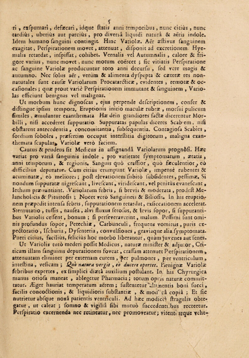 _ ' S ' . ri , eifpumari, defatcari , idque ftatis anni temporibus, nunc cicids , nunc tardius , uberius aut parcius , pro diversa liquidi natura & aeris indole. Idem humano fanguini contingit. Hinc Variola?. Aer «flivui fanguinem exagitat , Perfpirationem movet, attenuat, difponit ad excretionern- Hyc malis retardat, infpiflat, cohibet. Vernalis vel Autumnaiis , calore & fri¬ gore varius, nunc movet, nunc motum coercet ; fic vitiatis Pcrfpiratione ac fanguine Variola? producuntur toto anni dccurfu , fed vere magis & autumno. Nec folus aer, verum & alimenta dyfpepta & ca?terar res non- natutales funt caufa? Variolarum Procatarcftica?, evidentes , remota? & oc- xafionales; qua? prout varie Perfpirationem immutant & fanguinem , Vario- las efficiunt benignas vel malignas. Ut morbum hunc dignofeas , ejus perpende deferiptionem , confer diftingue ipfius tempora. Eruptionis initio macula? rubra? f morfiii puliciuxi fimiles , aemulantur exanthemata Ha? dcin grandiores fa6fce dicerentur Mor¬ billi , nili accederet fuppuratio. Suppuratas papulas diceres Scabcin, mfi obftarent antecedentia, concomitantia, fubfequentia. Contagiofa Scabies , fordium foboles , praefertim occupat interftitia digitorum , maligna exan* themata fcapulas* Variola? vero faciem. Cautus & prudens (it Medicus in affigrunda Variolarum progn6fi. Harc variat pro vana fanguinis indole , pro varietate fymptomarum , «tatis , anni temporum, 8c regionis* Sanguis quo craffior , quo farculcntior eo difficilius depuratur. Cum citius erumpunt Variola?, impense rubentes dc acuminata? , eo meliores; poft elevationem fnbitd fubfidentes, peffimar. Si nondum fuppurata? nigrefeant , livefcanc* viridefeant, vel penitus evancfcanc, lethum pronuntiant. .Variolarum febris, fi brevis & moderata , proieft Me¬ lancholicis & Pituirofis ; Nocet vero Sanguineis & Biliofis. In his eruptio,- nem pra?pedit intenfa febris, fuppurationem retardat, exficcacionem accclcrat. Sternutatio , cuffis , naufea, alvi fluxus ferofus, & levis fopor, fi fuppuranti- bus Variolis cdFcnc, bonum ; fi perfeveraverint, malum Pcffirni funt omi¬ nis profundus fopor, Pecechiz , Carbunculi, frequens vomitus, puris ex- pcOtoratio , Ifchuria, Dyfentcria, convulfiones , graviaque alia fymptomata. Pueri citius, facilius, felicius hoc morbo liberantur , quam juvenes aut fenes. Ut Variolis tuto mederi poffit Medicus, natura? minifter & adjutor , Cri¬ ticam illam fanguinis depurationem foveat, eradam attenuet Perfpirationem B attenuatam eliminet per externam cutem , fer pulmones , per ventriculum » inteftina , vcficam ; Quo nutura vergit > eo ducere oportet, P*enigna? Variolis febribus expertes , cx fimplici dia?ta auxilium poftulant. In. his Chyrurgica manus otiofa maneat , ablegetur Pharmacia; cotum opris natura? commit¬ tatur. iEger hauriat temperatum aerem ; fuftentetur illi nentis boni fucci, facilis conco£tionis , & liquidioris fubftantia? , & moif ca copia ; Et fic nutrietur abfquc noxa patientis ventriculi. Ad hasc modici ftragulis obte¬ gatur , ut caleat ; fomno & vigilia fibi mutuo fucccdentilbus recreetur» Perfpiratio excernenda nec retineatur» nec promoveatur; vitenii «que ychc* /