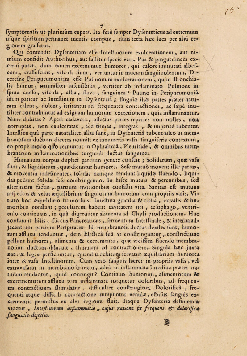 fymptornatis ut plurimum expers. Ita fere femper Dyfentericusad extremum ufque lpiritum permanet mentis compos , dum tetra haec lues per alvi rc» g oncrn graffatur. Qb contendit Dyfenteriam efife Inteftinorum exulcerationem , aut ni¬ mium confidit Auchoribus, aut fallitur fpecie veri. Pus & pinguedinem ex¬ cerni putat, dum tamen excernuntur humores, qui calore immutati albef- cunc, craflclcunt, vifeidi fiunt, vertuntur in mucum fanguinolentum. Di- cerefne Penpneumoniam efle Pulmonum exulcerationem , quod Bronchia¬ lis humor, naturaliter infenfibilis , vertitur ab inflammato Pulmone in fputa crafla , vifeida , alba , flava , fanguinea ?. Pulmo in* Peripneutnonia idem patitur ac Inteftinum in Dyfentcria * fingulae illse pattes proster natu¬ ram calent, dolent, irritantur ad frequentes contradiones , ac faepe inu¬ tiliter contrahuntur ad exiguam humorum excretionem , quia inflammantur* Num dubitas ? Aperi cadavera , afledlas partes reperies non molles , non corruptas , non exulceratas , fed firmas , integras , & impense rubentes. Inteflinaqua parte naturaliter alba funt, in Dyfenteria rubent adeo ut mem* branofum dudutn diceres nonni fi ex innumeris vafis fanguiferis contextum » eo prope modo qt?b cernuntur in Ophtalmia , Pleuritide , & omnibus mem¬ branarum inflammationibus turgiduli duftus fanguinei Humanum corpus duplici partium genere conflat ; Solidarum , quae vafa funt, & liquidarum , qua: dicuntur humores. Sefe mutuo movent illae partqs» moventur iudefinciuer; foiidas namque tendunt liquidae fluendo, liqui¬ das pellunt foiidas fefe conftringcndo. In hifce mutuis & perennibus , fed alternarim fadtis partium motionibus confiftit vita. Sanitas eft mutuus refpe<5his & velut aequilibrium fingulorum humorum cum propriis vafis. Vi¬ tiato hoc aequilibrio fit morbus. Imeftina gracilia & crafla , ex vafis & hu¬ moribus conflant ; peculiarem habent cavitatem ori, cefophago, ventri¬ culo continuam , in qua digeruntur alimenta ad Chyli produdionem. Huc confluunt bilis , fiiccus Pancreaticus ,,fermentum Inteftinale , & interna ad¬ jacentium partium Perfpiratio Hi membranofi cludus flexiles funt, humo¬ rum affluxu tenduntur , dein Elaft.ca fu a vi conflringuntur , conflridtione pellunt humores, alimenta & excrementa , quae viciffim fluendo rnembra- nofum dudhiin dilatant , ftsmulanr ad contratSioncni. Singula haec juxta naturae leges- perficiuntur, quandiu.debkum fervatur aequilibrium humores inter & vafa Inteftinorum. Cum vero fanguis haeret in propriis vafis , vel extravalatur in membrano o textu, adeo ut inflammata Inteflina praeter na¬ turam tendantur, quid contingit? Continuo humorum, alimentorum & excrementorum affluxu pars inflammata torquetur doloribus, ad frequen* tes contratftiones fttmulamr , difficulter conftfingitur. Dolbnfica , fre¬ quenti atque difficili contratflione rumpuntur venulae, effufus fanguis ex- crcmeruis permiftus ex alvi regione fluit. Itaque Dyfentcria definienda videtur , Int eft Inorum inflammatio 9cujus ratione fit frequens & dolorific* fanguinis dejcflw*