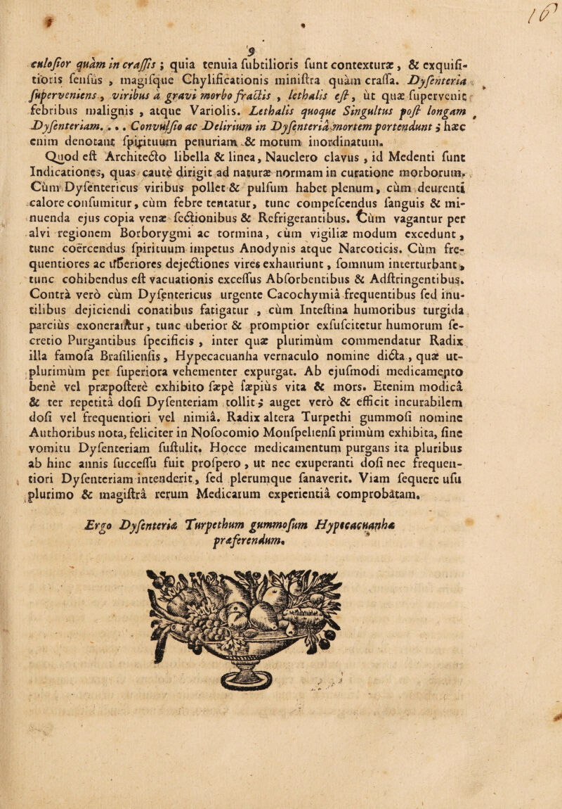 cnlojior quam incraffis ; quia tenuia fubtilioris funt contexturae, & exquifi- tioris fenfus > tnagifque Chylificationis miniftra quameraffa. Dyfen terta fuperveniensviribus d gravi morbo fraclis , lithalis efi, ut quae fupervenic - febribus malignis , atque Variolis. Lethalis quoque Singultus fofi longam Dyfenteriam,... Convulfio ac Delirium in Dyfenterid mortem portendunt i haec enim denotant fpiptuuin penuriam & motum inordinatum. Quod eft Archite<3o libella & linea. Nauclero clavus , id Medenti funt Indicationes, quas caute dirigit ad naturae normam in curatione morborum. Cum Dyfentericus viribus pollet & pulfum habet plenum, cum deurenti calore confumitur, cum febre tentatur, tunc compefccndus languis & mi¬ nuenda ejus copia venae fcilionibus & Refrigerantibus, tum vagantur per alvi regionem Borborygmi ac tormina, cum vigiliae modum excedunt, tunc coercendus fpirituum impetus Anodynis atque Narcoticis. Cum fre- quentiores ac ifEenorcs dejcdliones vires exhauriunt, fomnum interturbant , tunc cohibendus eft vacuationis excelfus Abforbentibus & Adftringentibus. Contra vero cum Dyfentericus urgente Cacochymia frequentibus fed inu¬ tilibus dejiciendi conatibus fatigatur , cum Inteftina humoribus turgida parcius exoncraiftur, tunc uberior & promptior exfufeitetur humorum fe~ cretio Purgantibus fpecificis , inter quae plurimum commendatur Radix illa famofa Bralilicnfis, Hypecacuanha vernaculo nomine di6ta, quat ut- plurimum per fuperiora vehementer expurgat. Ab cjufmodi medicamqito bene vel praepollere exhibito faepe faepius vita & mors. Etenim modica & ter repetita doli Dyfenteriam tollit > auget vero & efficit incurabilem doli vel frequentiori vel nimia. Radix altera Turpcthi gummoli nomine Authoribus nota, feliciter in Nofocomio Monfpelienli primum exhibita, line vomitu Dyfenteriam fullulit. Hocce medicamentum purgans ita pluribus ab hinc annis fuccelfu fuit profpero, ut ncc exuperanti doli nec frequen¬ tiori Dyfenteriam intenderit, fed plerumque fanaverit. Viam fequerc ufu plurimo & magiftra rerum Medicarum experientia comprobatam. Ergo Dyfenteria Turpethum gummofum Hypecacuanha praferendum«