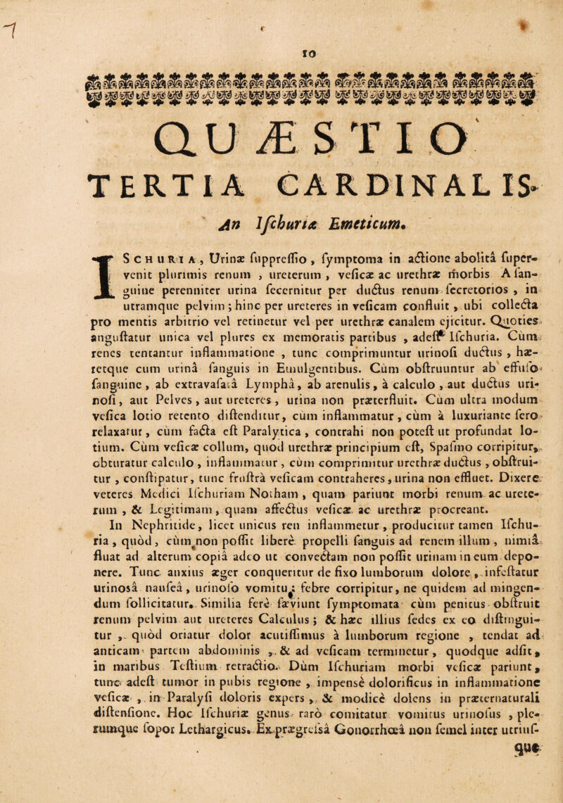 c 10 Usi i S T I O TERTIA CARDINAL An lfcburiA Emeticum. 1* S ch u ri a , Urinae fupprelTio , fymptoma in a&ionc abolita fuper- venit plurimis renum , ureterum, veficae ac urethra: morbis A fan- ^ guiue perenniter urina feccrnitur per duiftus renum fecretorios , in utramque pelvim ; hinc per ureteres in veficam confluit, ubi collega pro mentis arbitrio vel retinetur vel per urethrae canalem ejicitur. Quoties anguftatur unica vel plurcs ex memoratis partibus , adefl^ Ifchuria. Cum renes teneantur inflammatione , tunc comprimuntur urinofl dudlus , hae- retque cum urina fanguis in Emulgentibus. Cum obftruuntur ab effufo* fanguinc , ab extravafa.a Lympha, ab arenulis, a calculo , aut du6tus uri- nofi, aut Pelves, aut ureteres, utina non praeterfluit. Cum ultra modum vefica lotio retento diftenditur, cum inflammatur, cum a luxuriante fero relaxatur, cum fatSa eft Paralytica , contrahi non poteft ut profundat lo¬ tium. Cum vefica: collum, quod urethrae principium eft, Spafmo corripitur, obturatur calculo , inflammatur , cum comprimitur urethrae du&us, obftrui- tur , conftipatur, tunc fruflra veficam contraheres, urina non effluet. Dixere veteres Medici Ifchuriam Notham , quam pariunt morbi renum, ac urete¬ rum , & Legitimam, quam affe<3us veficae. ac urethra: procreant. In Nephritide, licet unicus ren inflammetur, producitur tamen Ifchu- ria , quod , cum non poflit libere propelli fanguis ad renem illum , nimia fluat ad alterum copia adeo ut conve6tam non poffit urinam in eum depo¬ nere. Tunc anxius seger conqueritur de fixo lumborum dolore , infeftatur urinosa naufea, urinolo vomitu^; febre corripitur, ne quidem ad mingen¬ dum follicitatur». Similia fere fac vi unt fymptomata cum penitus obftruit renum pelvim aut ureteres Calculus; & hacc illius fedes ex eo diftrngui- tur quod oriatur dolor acutiffimus a lumborum regione , tendat ad anticam * partem abdominis , , & ad veficam terminetur, quodque adfic, in maribus Teftium retrario* Dum Ifchuriam morbi vefica: pariunt, tunc adeft tumor in pubis regione , impense dolorificus in inflammatione veficae , in Paralyfi doloris expers & modice dolens in praeternaturali diftenfione. Hoc Ifchuria: genus- raro comitatur vomitus urinofus , ple¬ rumque fopor Lethargicus. Exprxgreisa Gonorrhoea non fcmel inter utriuf- m