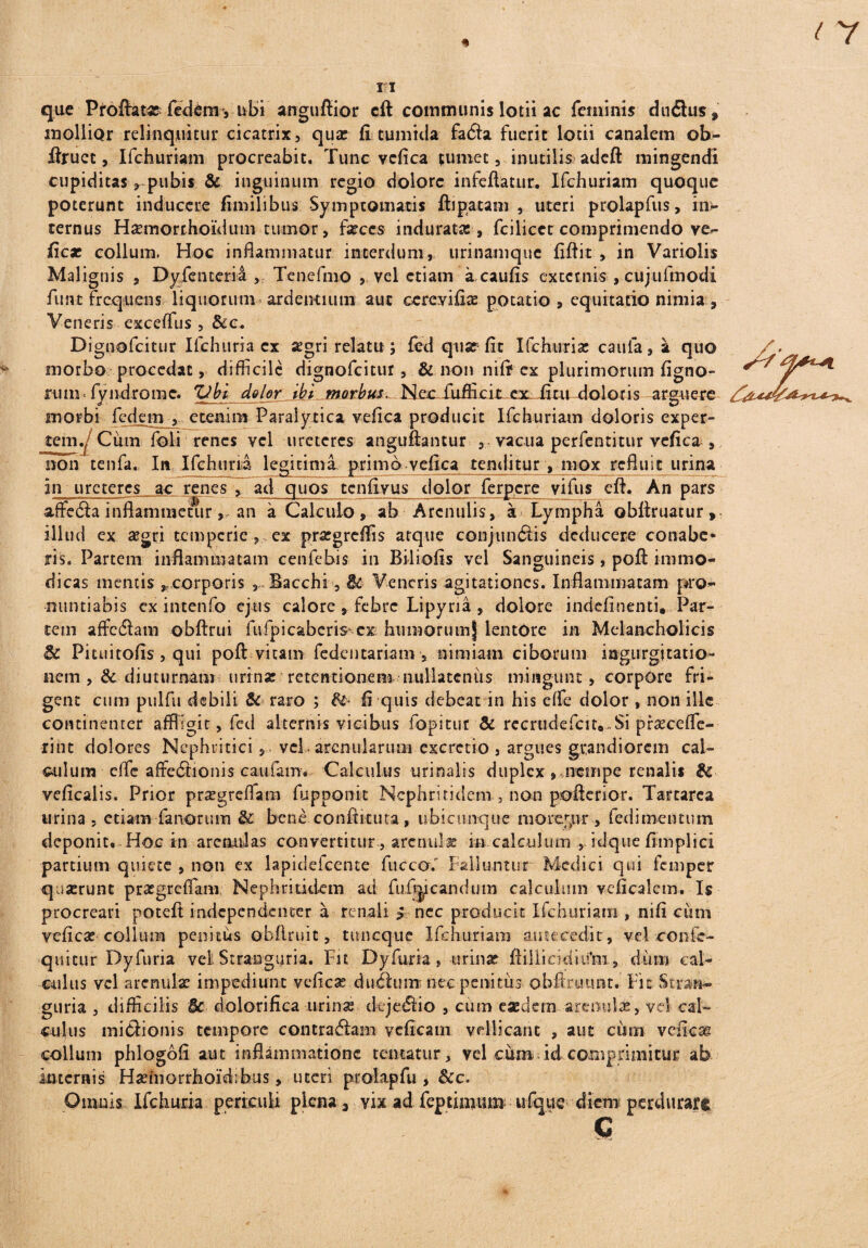 que Proftata? federm, libi anguftior cft communis lotii ac feminis duitus* mollior relinquitur cicatrix, quae fi tumida fatfta fuerit lotii canalem ob- ftruct, Ifchuriam procreabit. Tunc vcfica tumet, inutilis adeft mingendi cupiditas, pubis & inguinum regio dolore in fellatur. Ifchuriam quoque poterunt inducere fimilibus Symptomatis ftipatam , uteri prolapfus, im ternus Hasmorrhoidum tumor, faeces induratae , fcilicet comprimendo ve*- ficae collum. Hoc inflammatur interdum, urinamque fiftit , in Variolis Malignis , Dyfenterii , Tenefmo , vel etiam a caufis excernis , cujufmodi funt frequens liquorum-ardentium aut cereyifiae potatio , equitatio nimia , Veneris exceffus , &c. Dignofcitur Ifchuria cx aegri relatu ; fed quar fit Ifchuria; caula, a quo morbo procedat, difficile dignofcitur, & non nift ex plurimorum figno- rum* fyndrome. Zlbi dolor ibi morbus. Nec fufficit ex ii.tu doloris arguere morbi fedem , etenim Paralytica vefica producit Ifchuriam doloris exper¬ tem .I Cum foli renes vel ureteres anguftantur , vacua perfentitur vefica , non tenfa. In Ifchuria legitima primo vefica tenditur , mox refluit urina in ureteres ac renes , ad quos tenfiyus dolor ferpere vifus e 11. An pars affedia inflammetur,, an a Calculo, ab Arenulis, a Lympha obftruatur, illud ex aegri temperie , ex prargreffis atque conjundtis deducere conabe¬ ris. Partem inflammatam cenfebis in Biliofis vel Sanguineis, poft immo¬ dicas mentis , corporis Bacchi, $k Veneris agitationes. Inflammatam pro¬ nuntiabis cx intenfo ejus calore , febre Lipyria , dolore indefinenti. Par¬ tem affcdlam obftrui fufpicaberis cx humorum) lentore in Melancholicis Pituitofis, qui poft vitam fedentariam , nimiam ciborum ingurgitatio¬ nem, & diuturnam urinar retentionem nullatenus mingunt , corpore fri¬ gent cum pulfu debili & raro ; fe fi quis debeat in his e(fe dolor , non ille continenter affligit, fed alternis vicibus fopitur & rccrudefcitft.Si pfseceffe- fint dolores Nephriticivel- arenularum excretio , argues grandiorem cal¬ culum efle affediionis caufamv Calculus urinalis duplex»«ncuipe renalis & veficalis. Prior prasgreffiatn fupponit Nephritidem , non pofterior. Tartarea urina , etiam fanorum & bene conftkuta , ubicunque moremur , fedimeutum deponito Hoc in arenulas convertitur , arenula; m calculum , idque fimplici partium quiete , non ex lapidefcente fucco.' Falluntur Medici qui femper qaserunt praegrefiam Nephritidem ad fufijicandum calculum veficalem. Is procreari poteft iadependenter a renali $ nec producit Ifchuriam , nifi cum vefica; colium penitus obftruit, tmicque Ifchuriam antecedit, vel confe- quitur Dyfuria vel Stranguria. Fit Dyfuria , urinar ftiilicidiifm, d-utn cal¬ culus vel arenulae impediunt vefica; duplum nec penitus obftrumit. Fit Stran¬ guria , difficilis & dolorifica urinas tkrjediio , cum eaedem arenulae, vel cal¬ culus midHonis tempore contraftam yeficam vellicant , aut cum veficae colium phlogofi aut inflammatione cernatur, vel cum id comprimitur ab Internis Hasinorrhoidibus, uteri prolapfu , &c.