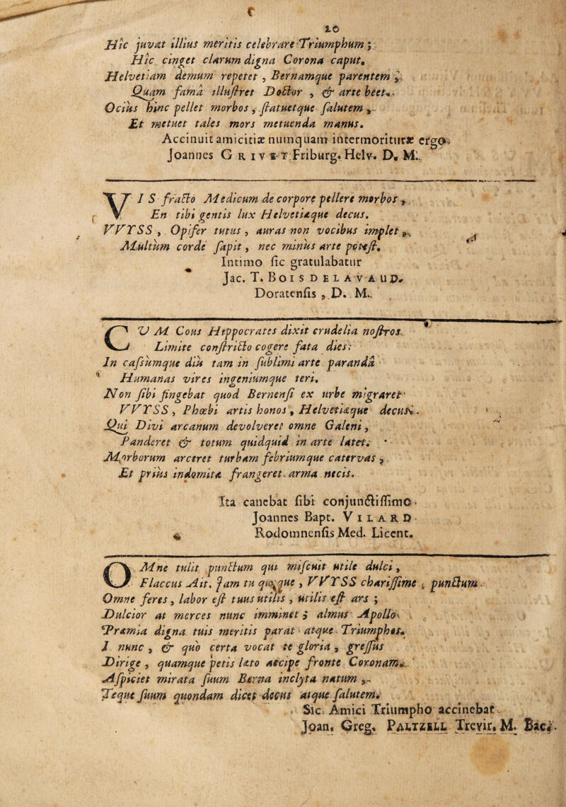 r 2.0 Hic juvat illius meritis celebrare Triumphum \ Hic cinget cUrum digna Corona caput• Helvetiam demum repetet , Bernamque parentem * Quam fama illufirtt D odior , & arte beet*- Ocius hinc pellet morbos , .fatuetque falutem *~ metuet tales mors metuenda manus. Accinuit amicitiae numquam intermoritur# ergo, Joannes G r i y t t Friburg. Hdv. IX.Mi. VI S frallo Aiedicum de corpore pellere morbos 9 En tibi gentis lux H elvetiaque decus, VVTSS , Opifer tutus 5 auras non vocibus implet f * Adultum corde fapit, nec minus arte pote fi% Intimo fic gratulabatur Jac. T, Boi S DEL A V A uv* Doratenfis , D. ML CZI Ai Cous Hippocrates dixit crudelia nofiros Limite confrico cogere fata dies; In cafsumque diu tam m fubhmi arte paranda Humanas vires ingeniumque teri. Non fibi fingebat quod Bernenfi ex urbe migraret ' TTTSS, Phoebi artis honos f Helvetiaque deepisi. Qui Divi arcanum devolveret omne Galeni, Panderet & totum quidquid in arte latete * Ad,orborum arceret turbam febriumque catervas 9 Et prius indomita frangeret, arma necis. Ita canebat fibi cowJun6liflimO> Joanncs Bapt. V ila.RO' Rodomnenfis Med. Licent. QMne tulit punitum qui mifcuit utile dulci, Flaccus Ait, jam tu q%que yVTTSS cbarijfme <, punQum Omne feres, labor efi tuus utilis , utilis e fi ars ; Dulcior at merces nunc imminet $ almus Apblld\ !Pramia digna tuis mefitis parat ■ atque. Triumphos* I nunc 9 gr quo certa vocat te gloria 9 grejfus Dirige , quamque petis lato accipe fronte Coronam* Afpiciet mirata fuum Berna inclyta natum Te que fuum quondam dicet decas atque, falutem* Sic Amici Triumpho accinebat Joan, Greg, PM,TiiLL Trevirt M: