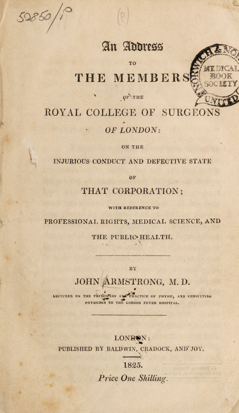 “ -1 TO THE MEMBERS© ^.bOClllY ROYAL COLLEGE OF SURGEONS ^f\the OF LONDON: ON THE INJURIOUS CONDUCT AND DEFECTIVE STATE OF THAT CORPORATION; WITH REFERENCE TO PROFESSIONAL RIGHTS, MEDICAL SCIENCE, AND THE PUBLIC* HEALTH. BY Is JOHN ARMSTRONG, M. D. LECTURER ON THE PRITteljftKS ANirPRACTICE OF PHYSIC, AND CONSULTING PHYSICPAN TO THE LONDON FEVER HOSPITAL. LQN©«N: PUBLISHED BY BALDWIN, CRADOCK, AND’ JOY. V — ,am\tK\ 1825. Price One Shilling.