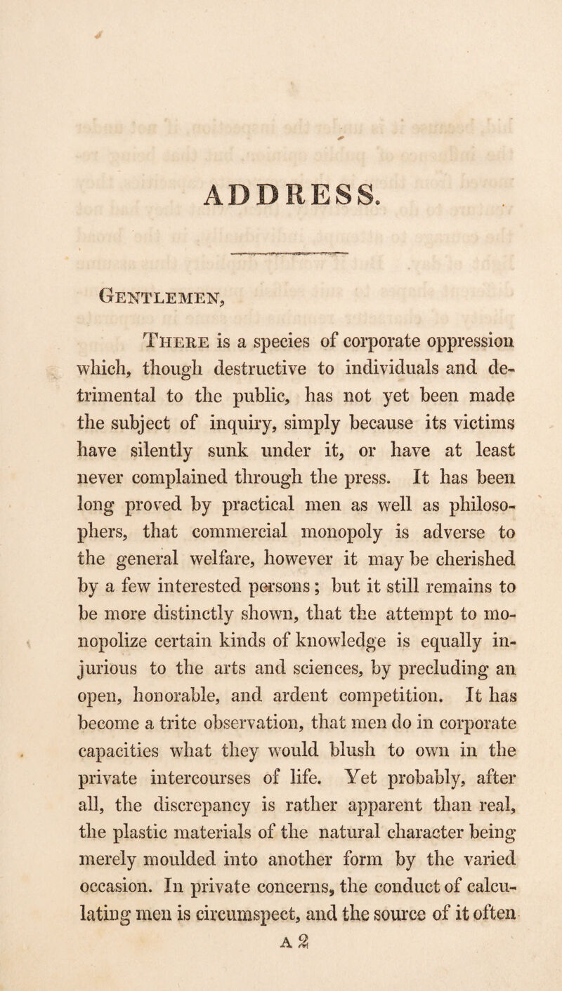 ADDRESS. Gentlemen, There is a species of corporate oppression which, though destructive to individuals and de¬ trimental to the public, has not yet been made the subject of inquiry, simply because its victims have silently sunk under it, or have at least never complained through the press. It has been long proved by practical men as well as philoso¬ phers, that commercial monopoly is adverse to the general welfare, however it may be cherished by a few interested persons; but it still remains to be more distinctly shown, that the attempt to mo¬ nopolize certain kinds of knowledge is equally in¬ jurious to the arts and sciences, by precluding an open, honorable, and ardent competition. It has become a trite observation, that men do in corporate capacities what they would blush to own in the private intercourses of life. Yet probably, after all, the discrepancy is rather apparent than real, the plastic materials of the natural character being merely moulded into another form by the varied occasion. In private concerns, the conduct of calcu¬ lating men is circumspect, and the source of it often A %