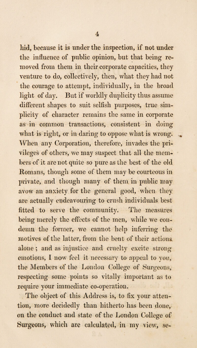 hid, because it is under the inspection, if not under the influence of public opinion, but that being re¬ moved from them in their corporate capacities, they venture to do, collectively, then, what they had not the courage to attempt, individually, in the broad light of day. But if worldly duplicity thus assume different shapes to suit selfish purposes, true sim¬ plicity of character remains the same in corporate as in common transactions, consistent in doing what is right, or in daring to oppose what is wrong. When any Corporation, therefore, invades the pri¬ vileges of others, we may suspect that all the mem¬ bers of it are not quite so pure as the best of the old Romans, though some of them may be courteous in private, and though many of them in public may avow an anxiety for the general good, when they are actually endeavouring to crush individuals best fitted to serve the community. The measures being merely the effects of the men, while we con¬ demn the former, we cannot help inferring the motives of the latter, from the bent of their actions alone ; and as injustice and cruelty excite strong emotions, I now feel it necessary to appeal to you, the Members of the London College of Surgeons, respecting some points so vitally important as to require your immediate co-operation. The object of this Address is, to fix your atten¬ tion, more decidedly than hitherto has been done, on the conduct and state of the London College of Surgeons, which are calculated, in my view, se-