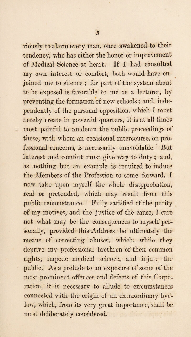 3 riously to alarm every man, once awakened to their tendency, who has either the honor or improvement of Medical Science at heart. If I had consulted my own interest or comfort, both would have en¬ joined me to silence ; for part of the system about to be exposed is favorable to me as a lecturer, by preventing the formation of new schools; and, inde¬ pendently of the personal opposition, which I must hereby create in powerful quarters, it is at all times most painful to condemn the public proceedings of those., with whom an occasional intercourse, on pro¬ fessional concerns, is necessarily unavoidable. But interest and comfort must give way to duty ; and, as nothing but an example is required to induce the Members of the Profession to come forward, I now fake upon myself the whole disapprobation, real or pretended, which may result from this public remonstrance. Fully satisfied of the purity of my motives, and the justice of the cause, I care not what may be the consequences to myself per¬ sonally, provided this Address be ultimately the means of correcting abuses, which, while they deprive my professional brethren of their common rights, impede medical science, and injure the public. As a prelude to an exposure of some of the most prominent offences and defects of this Corpo¬ ration, it is necessary to allude to circumstances connected with the origin of an extraordinary bye¬ law, which, from its very great importance, shall be most deliberately considered, j
