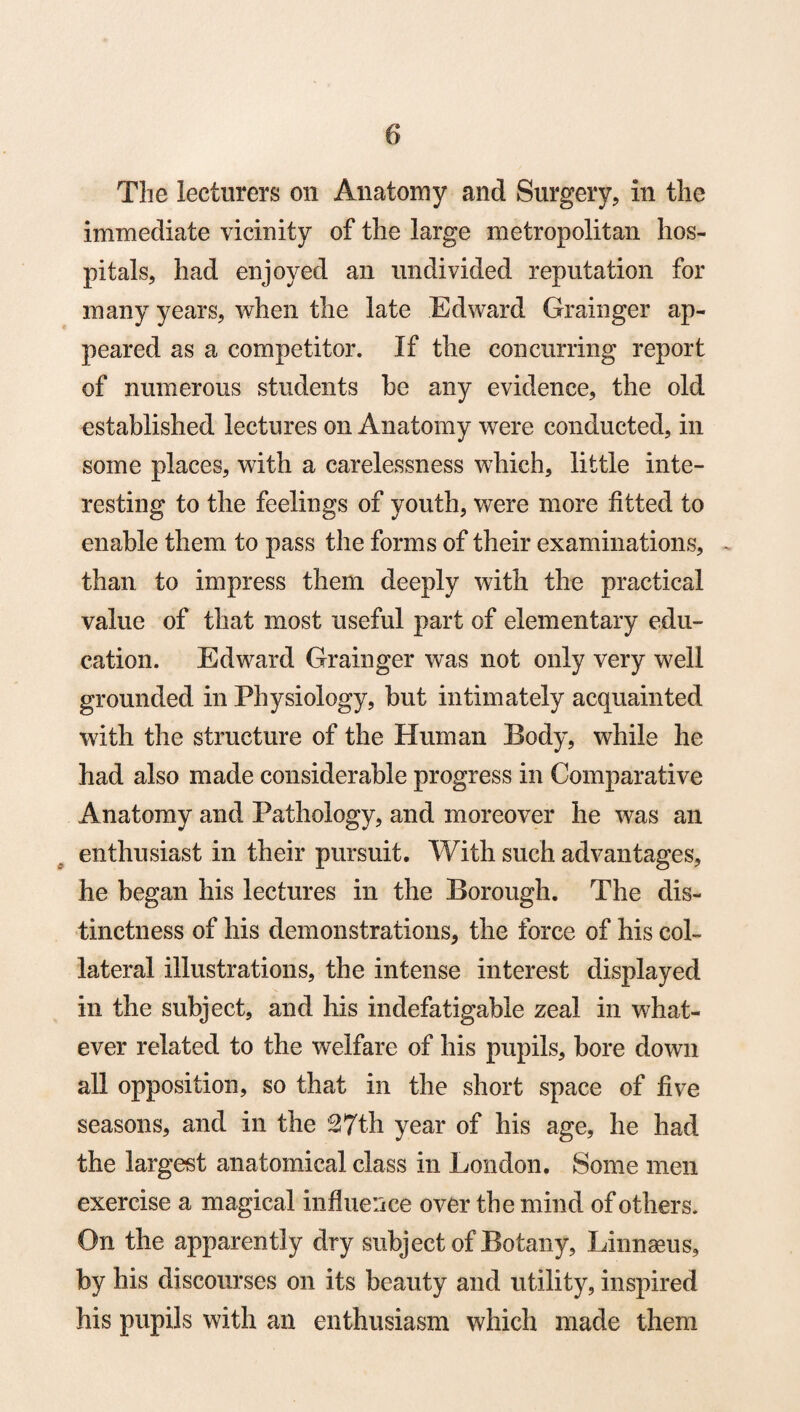 The lecturers on Anatomy and Surgery, in the immediate vicinity of the large metropolitan hos¬ pitals, had enjoyed an undivided reputation for many years, when the late Edward Grainger ap¬ peared as a competitor. If the concurring report of numerous students be any evidence, the old established lectures on Anatomy were conducted, in some places, with a carelessness which, little inte¬ resting to the feelings of youth, were more fitted to enable them to pass the forms of their examinations, . than to impress them deeply with the practical value of that most useful part of elementary edu¬ cation. Edward Grainger was not only very well grounded in Physiology, but intimately acquainted with the structure of the Human Body, while he had also made considerable progress in Comparative Anatomy and Pathology, and moreover he was an enthusiast in their pursuit. With such advantages, he began his lectures in the Borough. The dis¬ tinctness of his demonstrations, the force of his col¬ lateral illustrations, the intense interest displayed in the subject, and his indefatigable zeal in what¬ ever related to the welfare of his pupils, bore down all opposition, so that in the short space of five seasons, and in the ’27th year of his age, he had the largest anatomical class in London. Some men exercise a magical influence over the mind of others. On the apparently dry subject of Botany, Linnaeus, by his discourses on its beauty and utility, inspired his pupils with an enthusiasm which made them