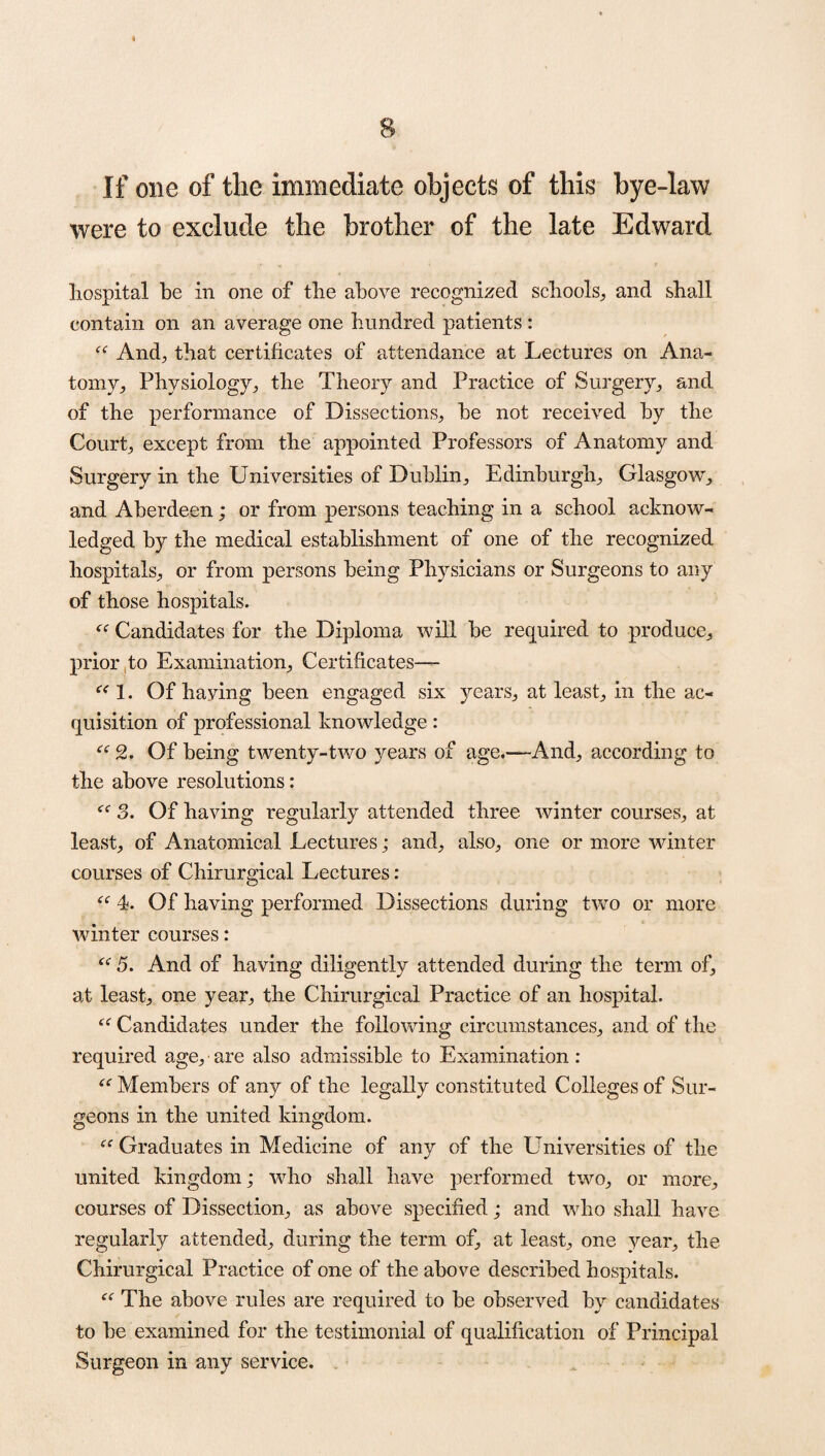 If one of the immediate objects of this bye-law were to exclude the brother of the late Edward hospital be in one of the above recognized schools,, and shall contain on an average one hundred patients : f<r And., that certificates of attendance at Lectures on Ana¬ tomy,, Physiology, the Theory and Practice of Surgery, and of the performance of Dissections, he not received by the Court, except from the appointed Professors of Anatomy and Surgery in the Universities of Dublin, Edinburgh, Glasgow, and Aberdeen; or from persons teaching in a school acknow¬ ledged by the medical establishment of one of the recognized hospitals, or from persons being Physicians or Surgeons to any of those hospitals. “ Candidates for the Diploma will be required to produce, prior to Examination, Certificates— “ 1. Of having been engaged six years, at least, in the ac¬ quisition of professional knowledge: e< 2. Of being twenty-two }rears of age,—And, according to the above resolutions: 3. Of having regularly attended three winter courses, at least, of Anatomical Lectures; and, also, one or more winter courses of Chirurgical Lectures: “ 4. Of having performed Dissections during two or more winter courses: “ 5. And of having diligently attended during the term of, at least, one year, the Chirurgical Practice of an hospital. Candidates under the following circumstances, and of the required age, are also admissible to Examination: “ Members of any of the legally constituted Colleges of Sur¬ geons in the united kingdom. Graduates in Medicine of any of the Universities of the united kingdom; who shall have performed two, or more, courses of Dissection, as above specified; and who shall have regularly attended, during the term of, at least, one year, the Chirurgical Practice of one of the above described hospitals. “ The above rules are required to be observed by candidates to be examined for the testimonial of qualification of Principal Surgeon in any service.