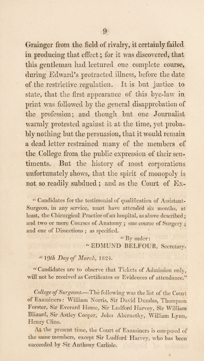 Grainger from the field of rivalry, it certainly failed in producing that effect; for it was discovered, that this gentleman had lectured one complete course, during Edward’s protracted illness, before the date of the restrictive regulation. It is but justice to state, that the first appearance of this bye-law in print was followed by the general disapprobation of the profession; and though but one Journalist warmly protested against it at the time, yet proba¬ bly nothing but the persuasion, that it would remain a dead letter restrained many of the members of the College from the public expression of their sen¬ timents. But the history of most corporations unfortunately shows, that the spirit of monopoly is not so readily subdued; and. as the Court of Ex- “ Candidates for the testimonial of qualification of Assistant- Surgeon, in any service, must have attended six months, at least, the Chirurgical Practice of an hospital, as above described; and two or more Courses of Anatomy ; one course of Surgery ; and one of Dissections ; as specified. “ By order: “EDMUND BELFOUR, Secretary. “ 19th Day of March, 1824. “Candidates are to observe that Tickets of Admission only, will not he received as Certificates or Evidences of attendance.” College of Surgeons.—The following was the list of the Court of Examiners : William Norris, Sir David Dundas, Thompson Forster, Sir Everard Home, Sir Eudford Harvey, Sir William Blizard, Sir Astley Cooper, John Abernethy, William Lynn, Henry Cline. At the present time, the Court of Examiners is composed of the same members, except Sir Ludford Harvey, who has been succeeded by Sir Anthony Carlisle.