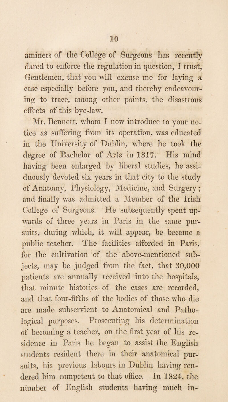 airliners of the College of Surgeons has recently dared to enforce the regulation in question, I trust, Gentlemen, that you will excuse me for laying a case especially before you, and thereby endeavour¬ ing to trace, among other points, the disastrous effects of this bye-law. Mr. Bennett, whom I now introduce to your no¬ tice as suffering from its operation, was educated in the University of Dublin, where he took the degree of Bachelor of Arts in 1817. His mind having been enlarged by liberal studies, he assi¬ duously devoted six years in that city to the study of Anatomy, Physiology, Medicine, and Surgery; and finally was admitted a Member of the Irish College of Surgeons. He subsequently spent up¬ wards of three years in Paris in the same pur¬ suits, dining which, it will appear, be became a public teacher. The facilities afforded in Paris, for the cultivation of the above-mentioned sub¬ jects, may be judged from the fact, that 30,000 patients are annually received into the hospitals, that minute histories of the cases are recorded, anil that four-fifths of the bodies of those who die are made subservient to Anatomical and Patho¬ logical purposes. Prosecuting his determination of becoming a teacher, on the first year of his re¬ sidence in Paris he began to assist the English students resident there in their anatomical pur¬ suits, his previous labours in Dublin having ren¬ dered him competent to that office. In 1824, the number of English students having much in-