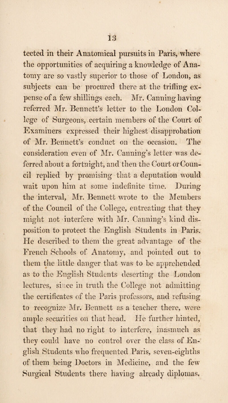 tected in their Anatomical pursuits in Paris, where the opportunities of acquiring a knowledge of Ana¬ tomy are so vastly superior to those of London, as subjects can be procured there at the trifling ex¬ pense of a few shillings each. Mr. Canning having referred Mr. Bennett’s letter to the London Col¬ lege of Surgeons, certain members of the Court of Examiners expressed their highest disapprobation of Mr. Bennett’s conduct on the occasion. The consideration even of Mr. Canning’s letter was de¬ ferred about a fortnight, and then the Court or Coun¬ cil replied by promising that a deputation would wait upon him at some indefinite time. During the interval, Mr. Bennett wrote to the Members of the Council of the College, entreating that they might not interfere with Mr. Canning’s kind dis¬ position to protect the English Students in Paris. He described to them the great advantage of the French Schools of Anatomy, and pointed out to them the little danger that was to be apprehended as to the English Students deserting the London lectures, since in truth the College not admitting the certificates of the Paris professors, and refusing to recognize Mr. Bennett as a teacher there, were ample securities on that head. He further hinted, that they had no right to interfere, inasmuch as they could have no control over the class of En¬ glish Students who frequented Paris, seven-eighths of them being Doctors in Medicine, and the few Surgical Students there having already diplomas.