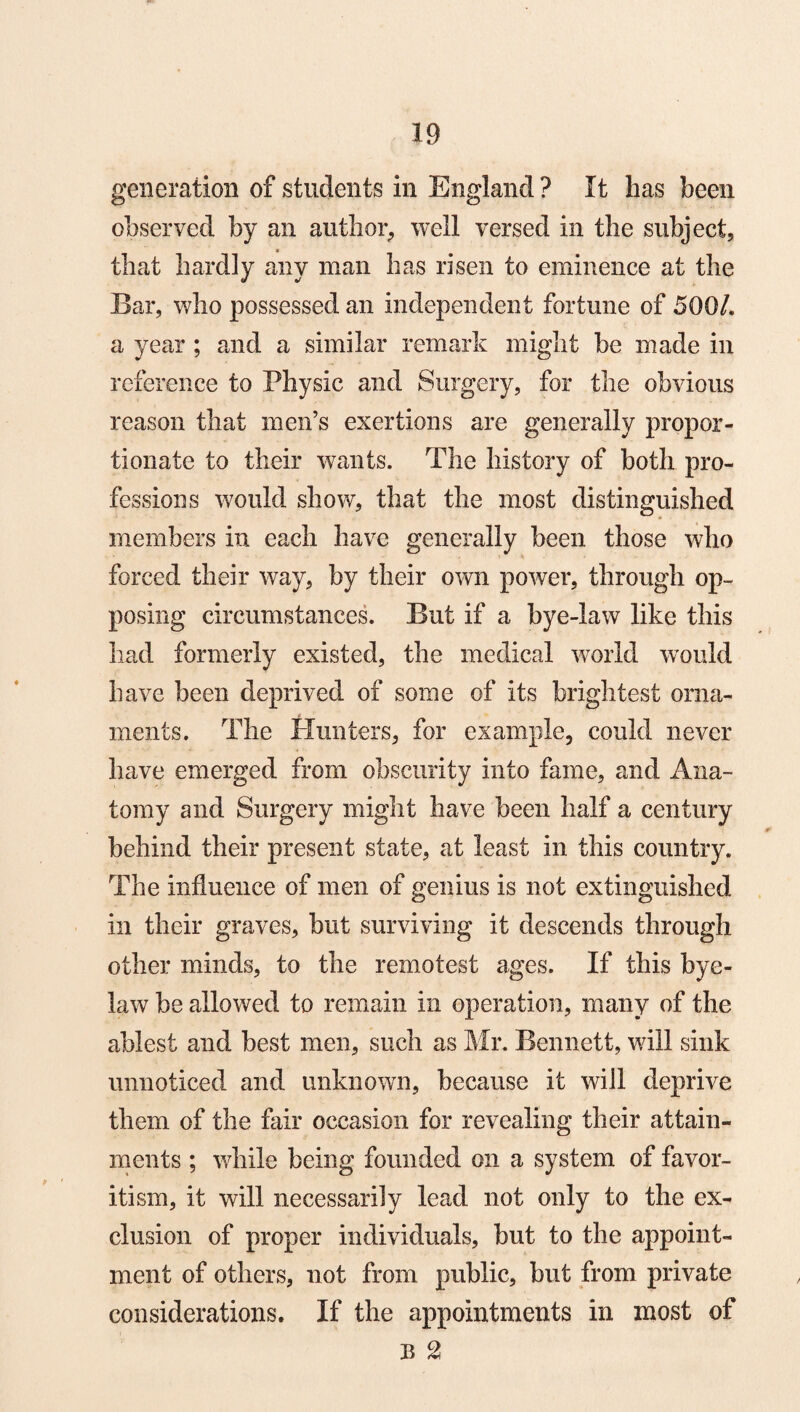 generation of students in England ? It has been observed by an author, well versed in the subject, that hardly any man has risen to eminence at the Bar, who possessed an independent fortune of 500/. a year ; and a similar remark might be made in reference to Physic and Surgery, for the obvious reason that men’s exertions are generally propor¬ tionate to their wants. The history of both pro¬ fessions would show, that the most distinguished members in each have generally been those who forced their way, by their own power, through op¬ posing circumstances. But if a bye-law like this had formerly existed, the medical world would have been deprived of some of its brightest orna¬ ments. The Hunters, for example, could never have emerged from obscurity into fame, and Ana¬ tomy and Surgery might have been half a century behind their present state, at least in this country. The influence of men of genius is not extinguished in their graves, but surviving it descends through other minds, to the remotest ages. If this bye¬ law be allowed to remain in operation, many of the ablest and best men, such as Mr. Bennett, will sink unnoticed and unknown, because it will deprive them of the fair occasion for revealing their attain¬ ments ; while being founded on a system of favor¬ itism, it will necessarily lead not only to the ex¬ clusion of proper individuals, but to the appoint¬ ment of others, not from public, but from private considerations. If the appointments in most of B 2