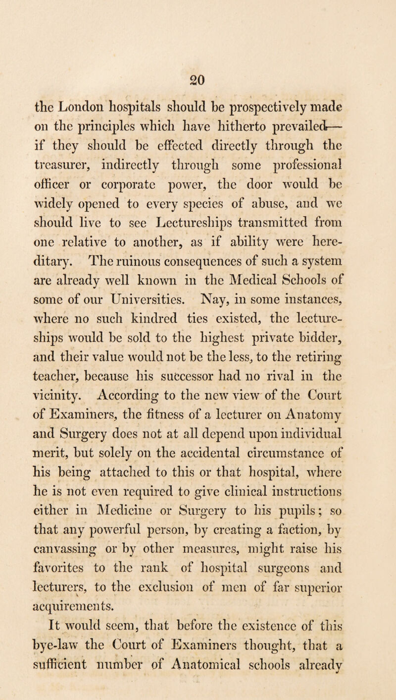 the London hospitals should be prospectively made on the principles which have hitherto prevailed-— if they should be effected directly through the treasurer, indirectly through some professional officer or corporate power, the door would be widely opened to every species of abuse, and we should live to see Lectureships transmitted from one relative to another, as if ability were here¬ ditary. The ruinous consequences of such a system are already well known in the Medical Schools of some of our Universities. Nay, in some instances, where no such kindred ties existed, the lecture¬ ships would be sold to the highest private bidder, and their value would not be the less, to the retiring teacher, because his successor had no rival in the vicinity. According to the new view of the Court of Examiners, the fitness of a lecturer on Anatomy and Surgery does not at all depend upon individual merit, but solely on the accidental circumstance of his being attached to this or that hospital, where he is not even required to give clinical instructions either in Medicine or Surgery to his pupils; so that any powerful person, by creating a faction, by canvassing or by other measures, might raise his favorites to the rank of hospital surgeons and lecturers, to the exclusion of men of far superior acquirements. It would seem, that before the existence of this bye-law the Court of Examiners thought, that a sufficient number of Anatomical schools already