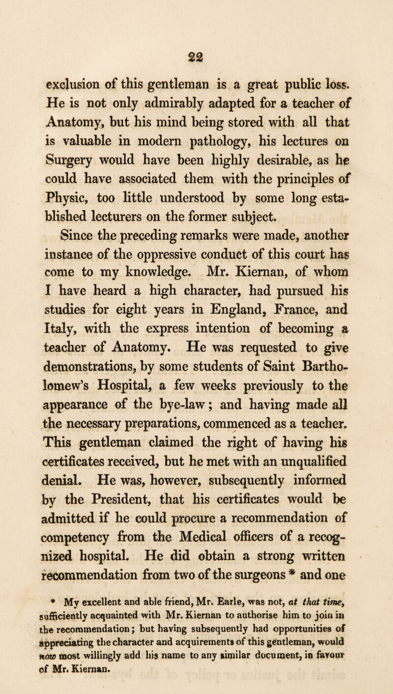 exclusion of this gentleman is a great public loss. He is not only admirably adapted for a teacher of Anatomy, but his mind being stored with all that is valuable in modern pathology, his lectures on Surgery would have been highly desirable, as he could have associated them with the principles of Physic, too little understood by some long esta¬ blished lecturers on the former subject. Since the preceding remarks were made, another instance of the oppressive conduct of this court has come to my knowledge. Mr. Kieman, of whom I have heard a high character, had pursued his studies for eight years in England, France, and Italy, with the express intention of becoming a teacher of Anatomy. He was requested to give demonstrations, by some students of Saint Bartho¬ lomew’s Hospital, a few weeks previously to the appearance of the bye-law; and having made all the necessary preparations, commenced as a teacher. This gentleman claimed the right of having his certificates received, but he met with an unqualified denial. He was, however, subsequently informed by the President, that his certificates would be admitted if he could procure a recommendation of competency from the Medical officers of a recog¬ nized hospital. He did obtain a strong written recommendation from two of the surgeons * and one * My excellent and able friend, Mr. Earle, was not, at that time, sufficiently acquainted with Mr. Kiernan to authorise him to join in the recommendation; but having subsequently had opportunities of appreciating the character and acquirements of this gentleman, would now most willingly add his name to any similar document, in fiavouF of Mr. Kiernan.