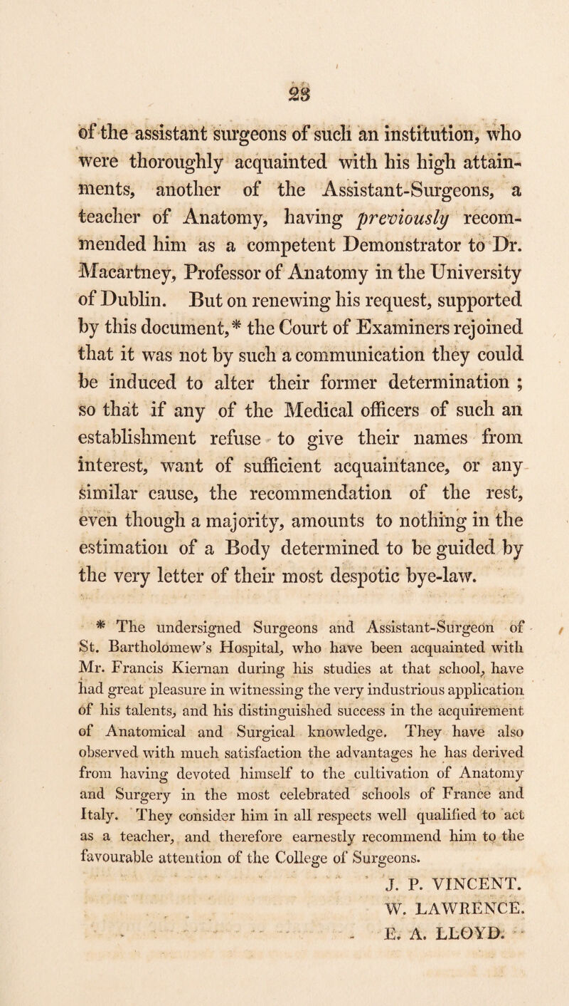 I £8 of the assistant surgeons of such an institution, who were thoroughly acquainted with his high attain¬ ments, another of the Assistant-Surgeons, a teacher of Anatomy, having previously recom¬ mended him as a competent Demonstrator to Dr. Macartney, Professor of Anatomy in the University of Dublin. But on renewing his request, supported by this document,* the Court of Examiners rejoined that it was not by such a communication they could be induced to alter their former determination ; so that if any of the Medical officers of such an establishment refuse to give their names from interest, want of sufficient acquaintance, or any similar cause, the recommendation of the rest, even though a majority, amounts to nothing in the estimation of a Body determined to be guided by the very letter of their most despotic bye-law. * The undersigned Surgeons and Assistant-Surgeon of St. Bartholomew’s Hospital, who have been acquainted with Mr. Francis Kiernan during his studies at that school, have had great pleasure in witnessing the very industrious application of his talents, and his distinguished success in the acquirement of Anatomical and Surgical knowledge. They have also observed with much satisfaction the ad vantages he has derived from having devoted himself to the cultivation of Anatomy and Surgery in the most celebrated schools of France and Italy. They consider him in all respects well qualified to act as a teacher, and therefore earnestly recommend him to the favourable attention of the College of Surgeons. “ ’ J. P. VINCENT. W. LAWRENCE. E. A. LLOYD, ;