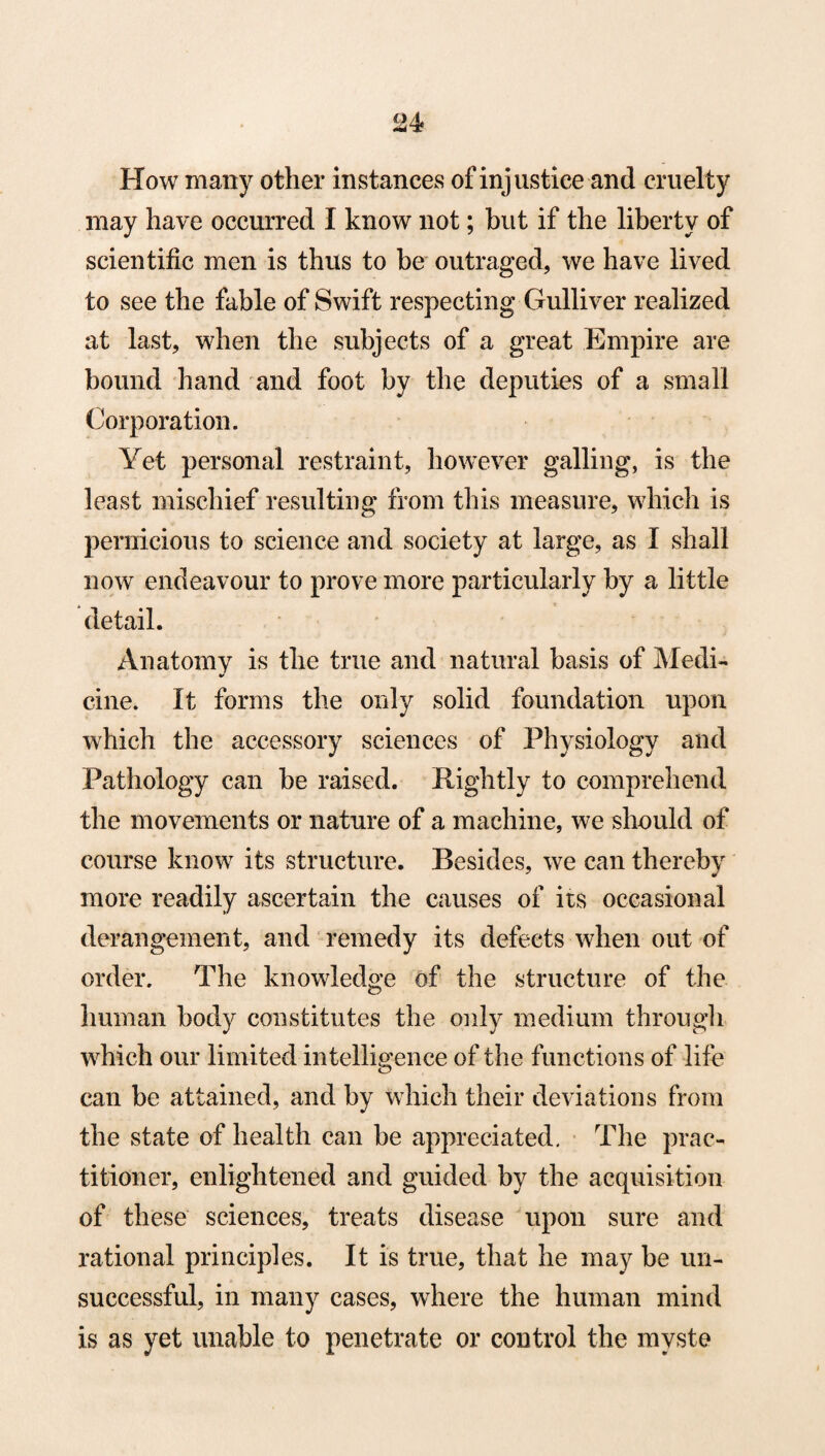 How many other instances of injustice and cruelty may have occurred I know not; but if the liberty of scientific men is thus to be outraged, we have lived to see the fable of Swift respecting Gulliver realized at last, when the subjects of a great Empire are bound hand and foot by the deputies of a small Corporation. Yet personal restraint, however galling, is the least mischief resulting from this measure, which is pernicious to science and society at large, as I shall now endeavour to prove more particularly by a little detail. Anatomy is the true and natural basis of Medi- cine. It forms the only solid foundation upon which the accessory sciences of Physiology and Pathology can be raised. Rightly to comprehend the movements or nature of a machine, we should of course know its structure. Besides, we can thereby more readily ascertain the causes of its occasional derangement, and remedy its defects when out of order. The knowledge of the structure of the human body constitutes the only medium through which our limited intelligence of the functions of life can be attained, and by which their deviations from the state of health can be appreciated. The prac¬ titioner, enlightened and guided by the acquisition of these sciences, treats disease upon sure and rational principles. It is true, that he may be un¬ successful, in many cases, where the human mind is as yet unable to penetrate or control the mvste
