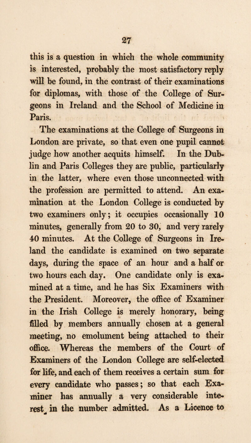 this is a question in which the whole community is interested, probably the most satisfactory reply will be found, in the contrast of their examinations for diplomas, with those of the College of Sur¬ geons in Ireland and the School of Medicine in Paris. The examinations at the College of Surgeons in London are private, so that even one pupil cannot judge how another acquits himself. In the Dub¬ lin and Paris Colleges they are public, particularly in the latter, where even those unconnected with the profession are permitted to attend. An exa¬ mination at the London College is conducted by two examiners only; it occupies occasionally 10 minutes, generally from 20 to 30, and very rarely 40 minutes. At the College of Surgeons in Ire¬ land the candidate is examined on two separate days, during the space of an hour and a half or two hours each day. One candidate only is exa¬ mined at a time, and he has Six Examiners with the President. Moreover, the office of Examiner in the Irish College is merely honorary, being filled by members annually chosen at a general meeting, no emolument being attached to their office. Whereas the members of the Court of Examiners of the London College are self-elected for life, and each of them receives a certain sum for every candidate who passes; so that each Exa¬ miner has annually a very considerable inte¬ rest in the number admitted. As a Licence to dk