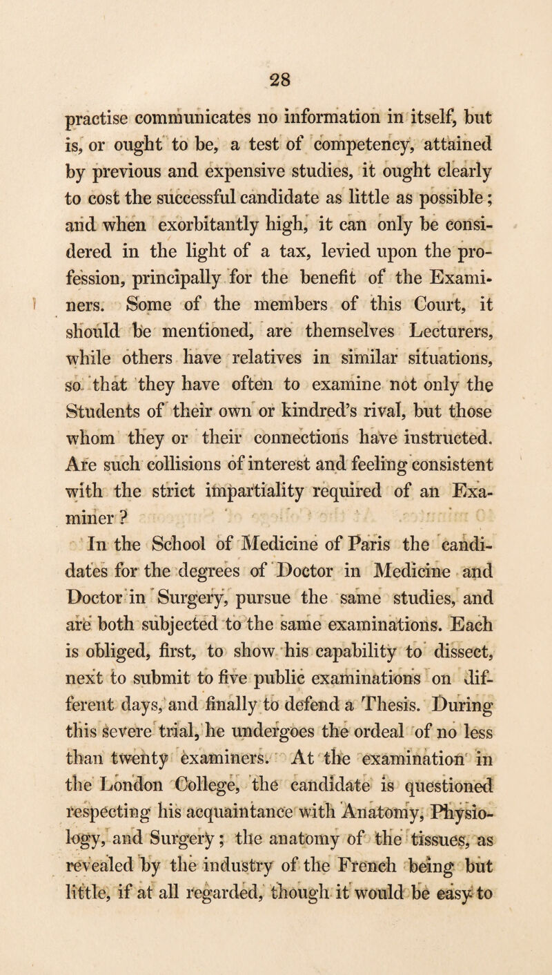 practise communicates no information in itself, but is, or ought to be, a test of competency, attained by previous and expensive studies, it ought clearly to cost the successful candidate as little as possible; and when exorbitantly high, it can only be consi¬ dered in the light of a tax, levied upon the pro¬ fession, principally for the benefit of the Exami¬ ners. Some of the members of this Court, it should be mentioned, are themselves Lecturers, while others have relatives in similar situations, so that they have often to examine not only the Students of their own or kindred’s rival, but those whom they or their connections have instructed. Are such collisions of interest and feeling consistent with the strict impartiality required of an Exa¬ miner ? In the School of Medicine of Paris the candi¬ dates for the degrees of Doctor in Medicine and Doctor in Surgery, pursue the same studies, and are both subjected to the same examinations. Each is obliged, first, to show his capability to dissect, next to submit to five public examinations on dif¬ ferent days, and finally to defend a Thesis. During this severe trial, he undergoes the ordeal of no less than twenty examiners. At the examination in the London College, the candidate is questioned respecting his acquaintance with Anatomy, Physio¬ logy, and Surgery; the anatomy of the tissues, as revealed by the industry of the French being but little, if at all regarded, though it would be easy to